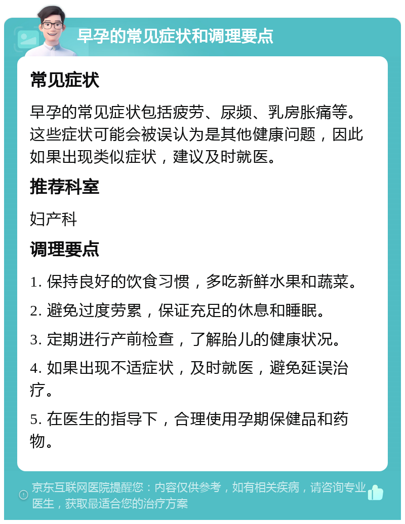 早孕的常见症状和调理要点 常见症状 早孕的常见症状包括疲劳、尿频、乳房胀痛等。这些症状可能会被误认为是其他健康问题，因此如果出现类似症状，建议及时就医。 推荐科室 妇产科 调理要点 1. 保持良好的饮食习惯，多吃新鲜水果和蔬菜。 2. 避免过度劳累，保证充足的休息和睡眠。 3. 定期进行产前检查，了解胎儿的健康状况。 4. 如果出现不适症状，及时就医，避免延误治疗。 5. 在医生的指导下，合理使用孕期保健品和药物。