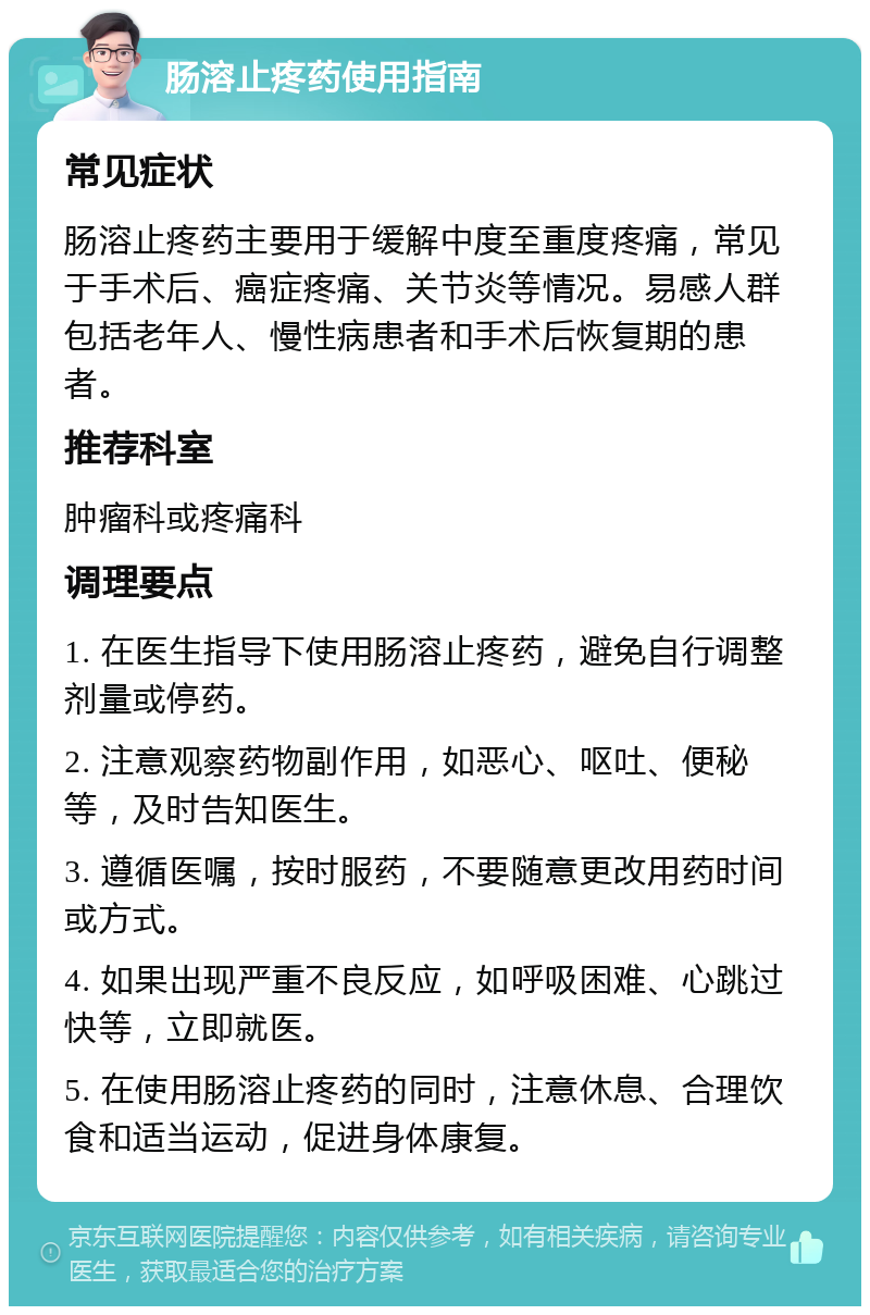 肠溶止疼药使用指南 常见症状 肠溶止疼药主要用于缓解中度至重度疼痛，常见于手术后、癌症疼痛、关节炎等情况。易感人群包括老年人、慢性病患者和手术后恢复期的患者。 推荐科室 肿瘤科或疼痛科 调理要点 1. 在医生指导下使用肠溶止疼药，避免自行调整剂量或停药。 2. 注意观察药物副作用，如恶心、呕吐、便秘等，及时告知医生。 3. 遵循医嘱，按时服药，不要随意更改用药时间或方式。 4. 如果出现严重不良反应，如呼吸困难、心跳过快等，立即就医。 5. 在使用肠溶止疼药的同时，注意休息、合理饮食和适当运动，促进身体康复。