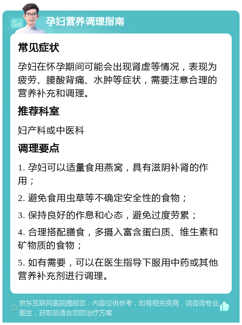 孕妇营养调理指南 常见症状 孕妇在怀孕期间可能会出现肾虚等情况，表现为疲劳、腰酸背痛、水肿等症状，需要注意合理的营养补充和调理。 推荐科室 妇产科或中医科 调理要点 1. 孕妇可以适量食用燕窝，具有滋阴补肾的作用； 2. 避免食用虫草等不确定安全性的食物； 3. 保持良好的作息和心态，避免过度劳累； 4. 合理搭配膳食，多摄入富含蛋白质、维生素和矿物质的食物； 5. 如有需要，可以在医生指导下服用中药或其他营养补充剂进行调理。