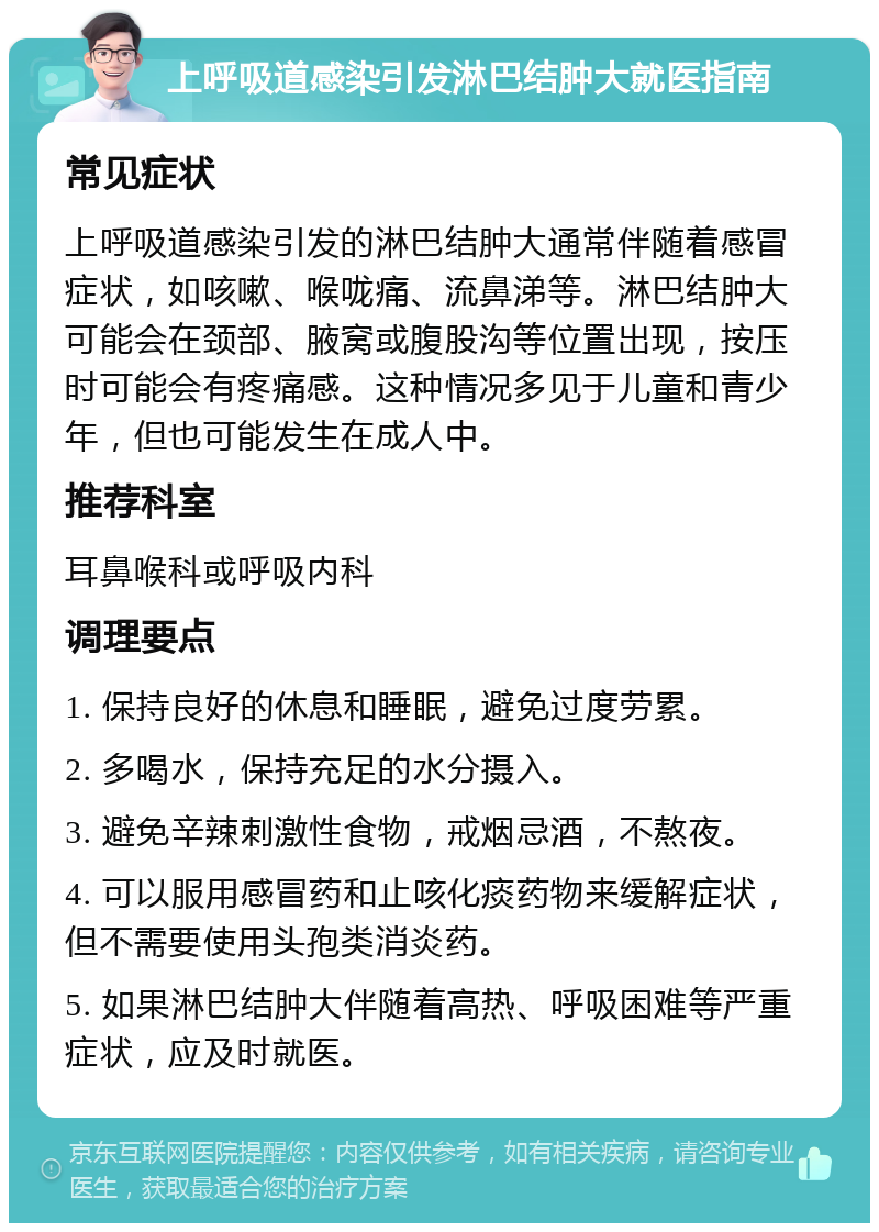 上呼吸道感染引发淋巴结肿大就医指南 常见症状 上呼吸道感染引发的淋巴结肿大通常伴随着感冒症状，如咳嗽、喉咙痛、流鼻涕等。淋巴结肿大可能会在颈部、腋窝或腹股沟等位置出现，按压时可能会有疼痛感。这种情况多见于儿童和青少年，但也可能发生在成人中。 推荐科室 耳鼻喉科或呼吸内科 调理要点 1. 保持良好的休息和睡眠，避免过度劳累。 2. 多喝水，保持充足的水分摄入。 3. 避免辛辣刺激性食物，戒烟忌酒，不熬夜。 4. 可以服用感冒药和止咳化痰药物来缓解症状，但不需要使用头孢类消炎药。 5. 如果淋巴结肿大伴随着高热、呼吸困难等严重症状，应及时就医。