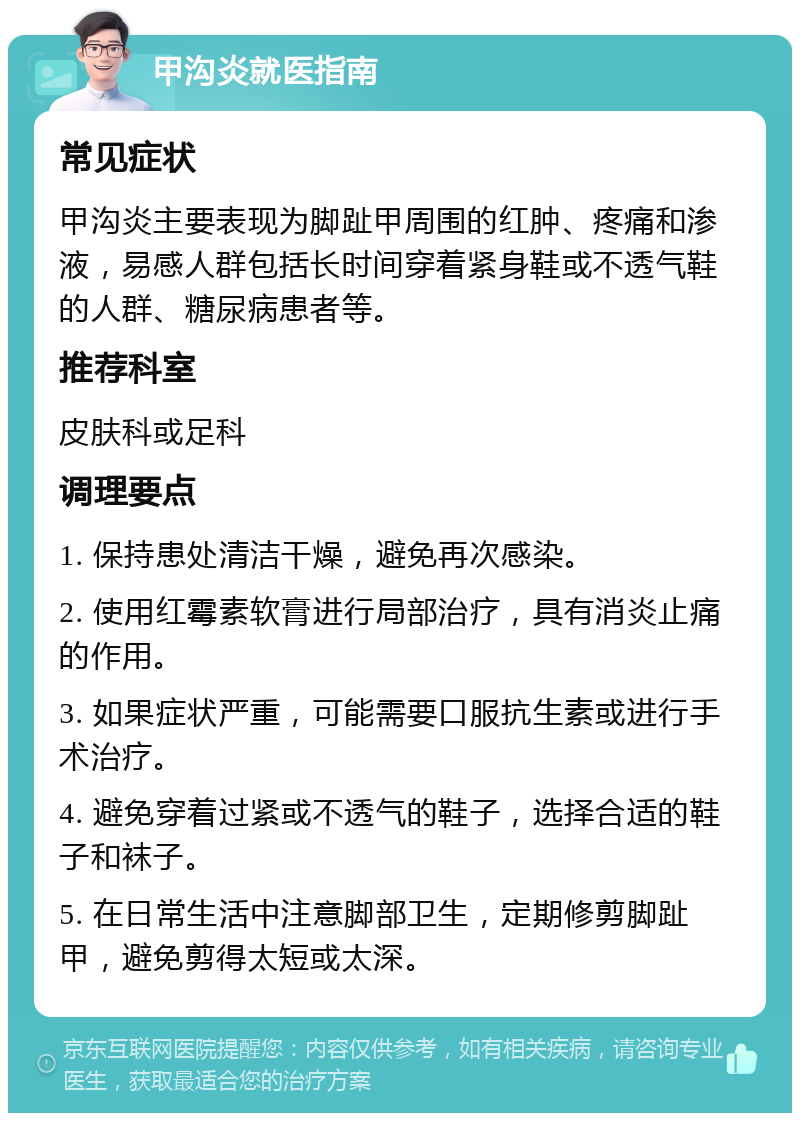 甲沟炎就医指南 常见症状 甲沟炎主要表现为脚趾甲周围的红肿、疼痛和渗液，易感人群包括长时间穿着紧身鞋或不透气鞋的人群、糖尿病患者等。 推荐科室 皮肤科或足科 调理要点 1. 保持患处清洁干燥，避免再次感染。 2. 使用红霉素软膏进行局部治疗，具有消炎止痛的作用。 3. 如果症状严重，可能需要口服抗生素或进行手术治疗。 4. 避免穿着过紧或不透气的鞋子，选择合适的鞋子和袜子。 5. 在日常生活中注意脚部卫生，定期修剪脚趾甲，避免剪得太短或太深。