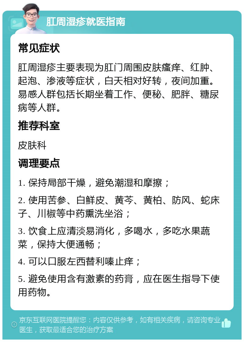 肛周湿疹就医指南 常见症状 肛周湿疹主要表现为肛门周围皮肤瘙痒、红肿、起泡、渗液等症状，白天相对好转，夜间加重。易感人群包括长期坐着工作、便秘、肥胖、糖尿病等人群。 推荐科室 皮肤科 调理要点 1. 保持局部干燥，避免潮湿和摩擦； 2. 使用苦参、白鲜皮、黄芩、黄柏、防风、蛇床子、川椒等中药熏洗坐浴； 3. 饮食上应清淡易消化，多喝水，多吃水果蔬菜，保持大便通畅； 4. 可以口服左西替利嗪止痒； 5. 避免使用含有激素的药膏，应在医生指导下使用药物。