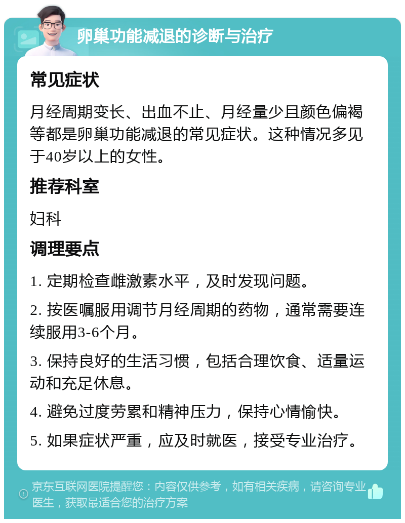 卵巢功能减退的诊断与治疗 常见症状 月经周期变长、出血不止、月经量少且颜色偏褐等都是卵巢功能减退的常见症状。这种情况多见于40岁以上的女性。 推荐科室 妇科 调理要点 1. 定期检查雌激素水平，及时发现问题。 2. 按医嘱服用调节月经周期的药物，通常需要连续服用3-6个月。 3. 保持良好的生活习惯，包括合理饮食、适量运动和充足休息。 4. 避免过度劳累和精神压力，保持心情愉快。 5. 如果症状严重，应及时就医，接受专业治疗。