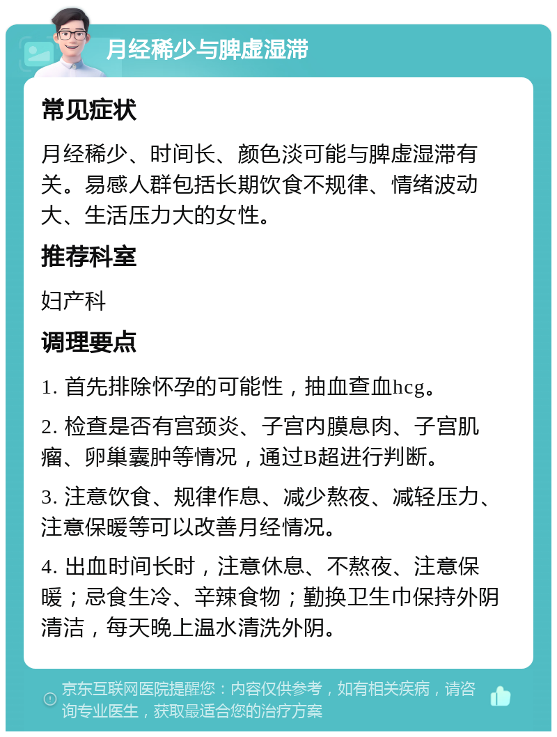 月经稀少与脾虚湿滞 常见症状 月经稀少、时间长、颜色淡可能与脾虚湿滞有关。易感人群包括长期饮食不规律、情绪波动大、生活压力大的女性。 推荐科室 妇产科 调理要点 1. 首先排除怀孕的可能性，抽血查血hcg。 2. 检查是否有宫颈炎、子宫内膜息肉、子宫肌瘤、卵巢囊肿等情况，通过B超进行判断。 3. 注意饮食、规律作息、减少熬夜、减轻压力、注意保暖等可以改善月经情况。 4. 出血时间长时，注意休息、不熬夜、注意保暖；忌食生冷、辛辣食物；勤换卫生巾保持外阴清洁，每天晚上温水清洗外阴。