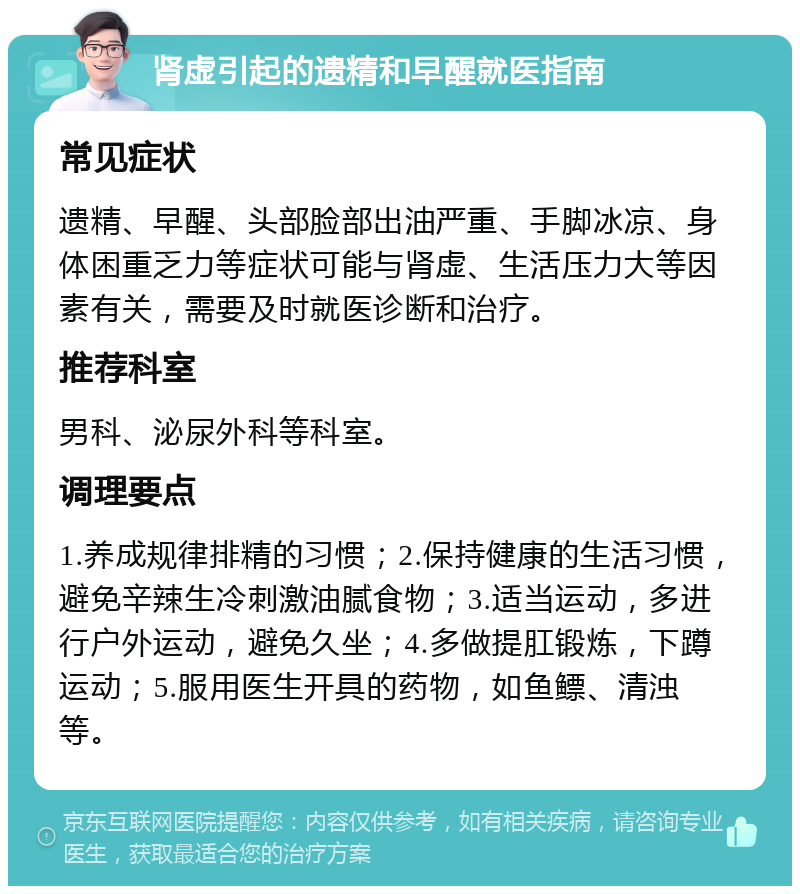 肾虚引起的遗精和早醒就医指南 常见症状 遗精、早醒、头部脸部出油严重、手脚冰凉、身体困重乏力等症状可能与肾虚、生活压力大等因素有关，需要及时就医诊断和治疗。 推荐科室 男科、泌尿外科等科室。 调理要点 1.养成规律排精的习惯；2.保持健康的生活习惯，避免辛辣生冷刺激油腻食物；3.适当运动，多进行户外运动，避免久坐；4.多做提肛锻炼，下蹲运动；5.服用医生开具的药物，如鱼鳔、清浊等。