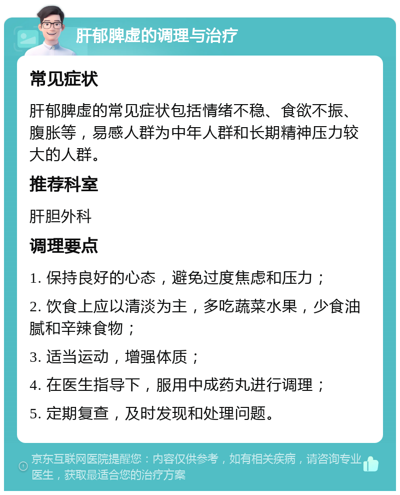 肝郁脾虚的调理与治疗 常见症状 肝郁脾虚的常见症状包括情绪不稳、食欲不振、腹胀等，易感人群为中年人群和长期精神压力较大的人群。 推荐科室 肝胆外科 调理要点 1. 保持良好的心态，避免过度焦虑和压力； 2. 饮食上应以清淡为主，多吃蔬菜水果，少食油腻和辛辣食物； 3. 适当运动，增强体质； 4. 在医生指导下，服用中成药丸进行调理； 5. 定期复查，及时发现和处理问题。