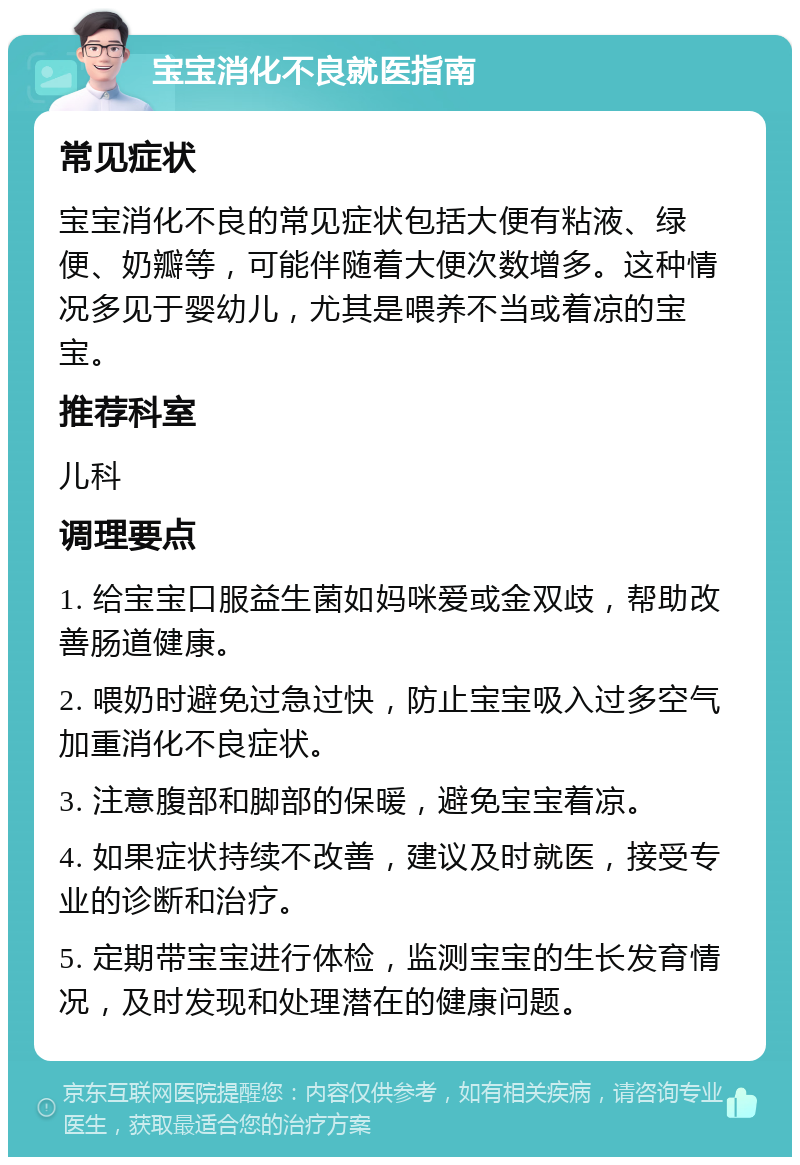 宝宝消化不良就医指南 常见症状 宝宝消化不良的常见症状包括大便有粘液、绿便、奶瓣等，可能伴随着大便次数增多。这种情况多见于婴幼儿，尤其是喂养不当或着凉的宝宝。 推荐科室 儿科 调理要点 1. 给宝宝口服益生菌如妈咪爱或金双歧，帮助改善肠道健康。 2. 喂奶时避免过急过快，防止宝宝吸入过多空气加重消化不良症状。 3. 注意腹部和脚部的保暖，避免宝宝着凉。 4. 如果症状持续不改善，建议及时就医，接受专业的诊断和治疗。 5. 定期带宝宝进行体检，监测宝宝的生长发育情况，及时发现和处理潜在的健康问题。