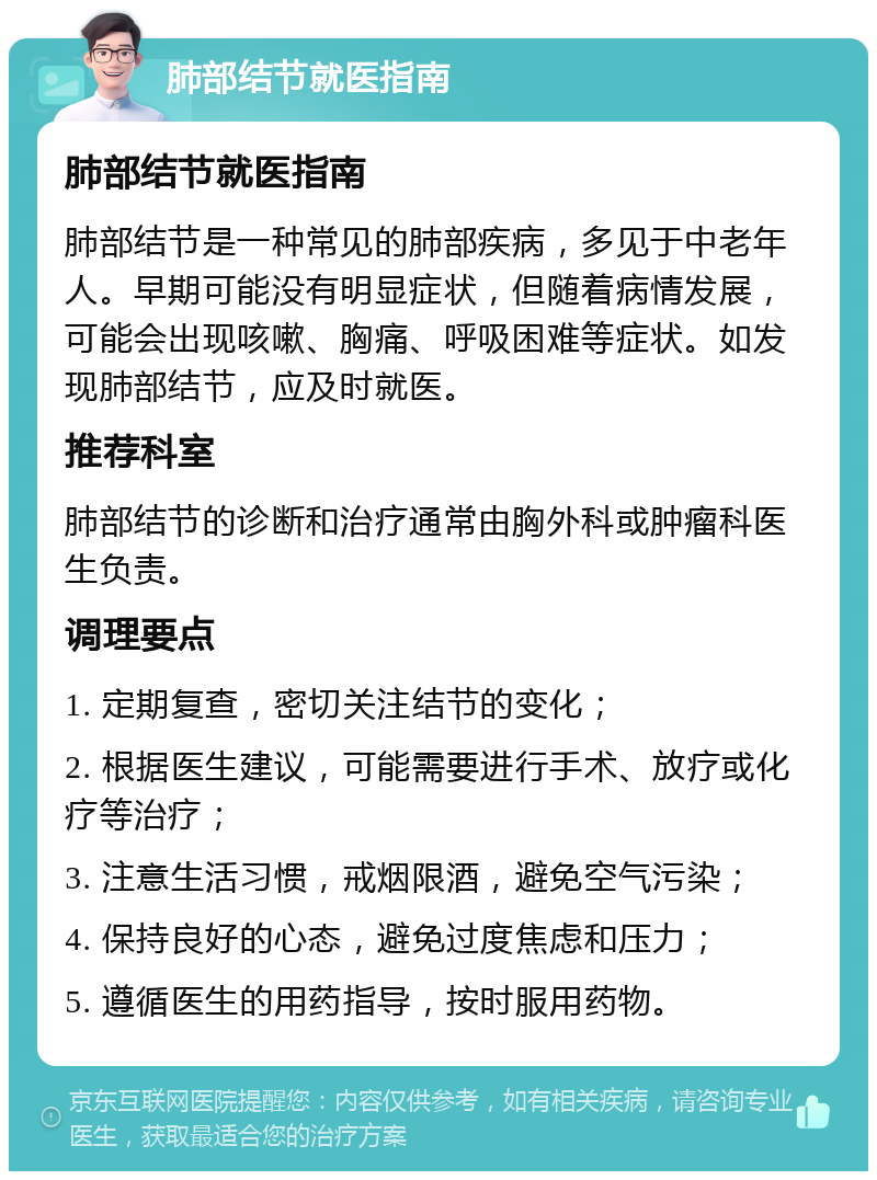 肺部结节就医指南 肺部结节就医指南 肺部结节是一种常见的肺部疾病，多见于中老年人。早期可能没有明显症状，但随着病情发展，可能会出现咳嗽、胸痛、呼吸困难等症状。如发现肺部结节，应及时就医。 推荐科室 肺部结节的诊断和治疗通常由胸外科或肿瘤科医生负责。 调理要点 1. 定期复查，密切关注结节的变化； 2. 根据医生建议，可能需要进行手术、放疗或化疗等治疗； 3. 注意生活习惯，戒烟限酒，避免空气污染； 4. 保持良好的心态，避免过度焦虑和压力； 5. 遵循医生的用药指导，按时服用药物。