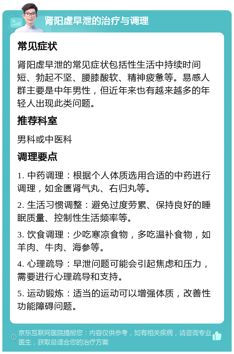 肾阳虚早泄的治疗与调理 常见症状 肾阳虚早泄的常见症状包括性生活中持续时间短、勃起不坚、腰膝酸软、精神疲惫等。易感人群主要是中年男性，但近年来也有越来越多的年轻人出现此类问题。 推荐科室 男科或中医科 调理要点 1. 中药调理：根据个人体质选用合适的中药进行调理，如金匮肾气丸、右归丸等。 2. 生活习惯调整：避免过度劳累、保持良好的睡眠质量、控制性生活频率等。 3. 饮食调理：少吃寒凉食物，多吃温补食物，如羊肉、牛肉、海参等。 4. 心理疏导：早泄问题可能会引起焦虑和压力，需要进行心理疏导和支持。 5. 运动锻炼：适当的运动可以增强体质，改善性功能障碍问题。