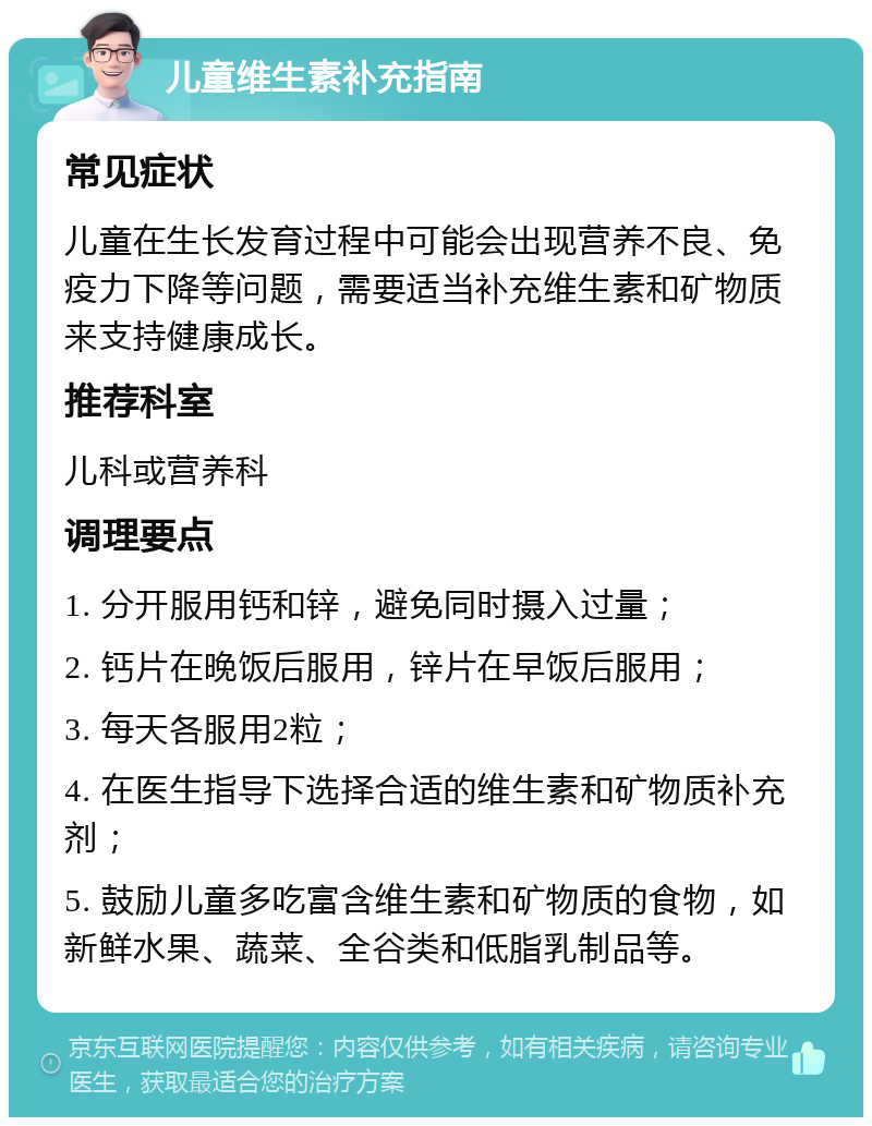 儿童维生素补充指南 常见症状 儿童在生长发育过程中可能会出现营养不良、免疫力下降等问题，需要适当补充维生素和矿物质来支持健康成长。 推荐科室 儿科或营养科 调理要点 1. 分开服用钙和锌，避免同时摄入过量； 2. 钙片在晚饭后服用，锌片在早饭后服用； 3. 每天各服用2粒； 4. 在医生指导下选择合适的维生素和矿物质补充剂； 5. 鼓励儿童多吃富含维生素和矿物质的食物，如新鲜水果、蔬菜、全谷类和低脂乳制品等。