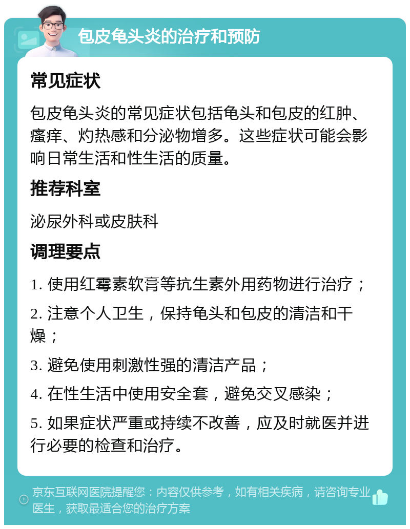 包皮龟头炎的治疗和预防 常见症状 包皮龟头炎的常见症状包括龟头和包皮的红肿、瘙痒、灼热感和分泌物增多。这些症状可能会影响日常生活和性生活的质量。 推荐科室 泌尿外科或皮肤科 调理要点 1. 使用红霉素软膏等抗生素外用药物进行治疗； 2. 注意个人卫生，保持龟头和包皮的清洁和干燥； 3. 避免使用刺激性强的清洁产品； 4. 在性生活中使用安全套，避免交叉感染； 5. 如果症状严重或持续不改善，应及时就医并进行必要的检查和治疗。