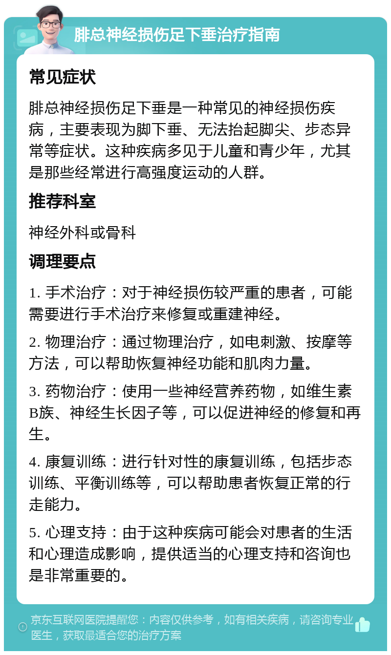 腓总神经损伤足下垂治疗指南 常见症状 腓总神经损伤足下垂是一种常见的神经损伤疾病，主要表现为脚下垂、无法抬起脚尖、步态异常等症状。这种疾病多见于儿童和青少年，尤其是那些经常进行高强度运动的人群。 推荐科室 神经外科或骨科 调理要点 1. 手术治疗：对于神经损伤较严重的患者，可能需要进行手术治疗来修复或重建神经。 2. 物理治疗：通过物理治疗，如电刺激、按摩等方法，可以帮助恢复神经功能和肌肉力量。 3. 药物治疗：使用一些神经营养药物，如维生素B族、神经生长因子等，可以促进神经的修复和再生。 4. 康复训练：进行针对性的康复训练，包括步态训练、平衡训练等，可以帮助患者恢复正常的行走能力。 5. 心理支持：由于这种疾病可能会对患者的生活和心理造成影响，提供适当的心理支持和咨询也是非常重要的。