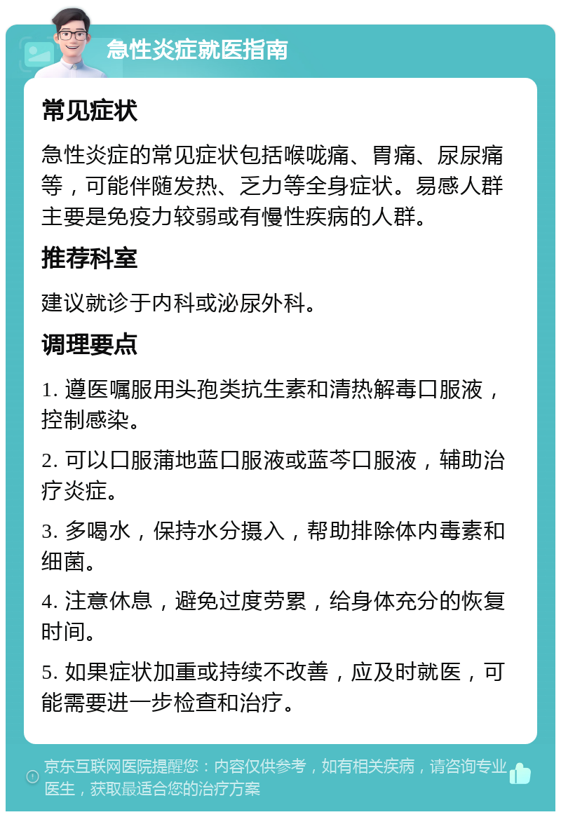 急性炎症就医指南 常见症状 急性炎症的常见症状包括喉咙痛、胃痛、尿尿痛等，可能伴随发热、乏力等全身症状。易感人群主要是免疫力较弱或有慢性疾病的人群。 推荐科室 建议就诊于内科或泌尿外科。 调理要点 1. 遵医嘱服用头孢类抗生素和清热解毒口服液，控制感染。 2. 可以口服蒲地蓝口服液或蓝芩口服液，辅助治疗炎症。 3. 多喝水，保持水分摄入，帮助排除体内毒素和细菌。 4. 注意休息，避免过度劳累，给身体充分的恢复时间。 5. 如果症状加重或持续不改善，应及时就医，可能需要进一步检查和治疗。