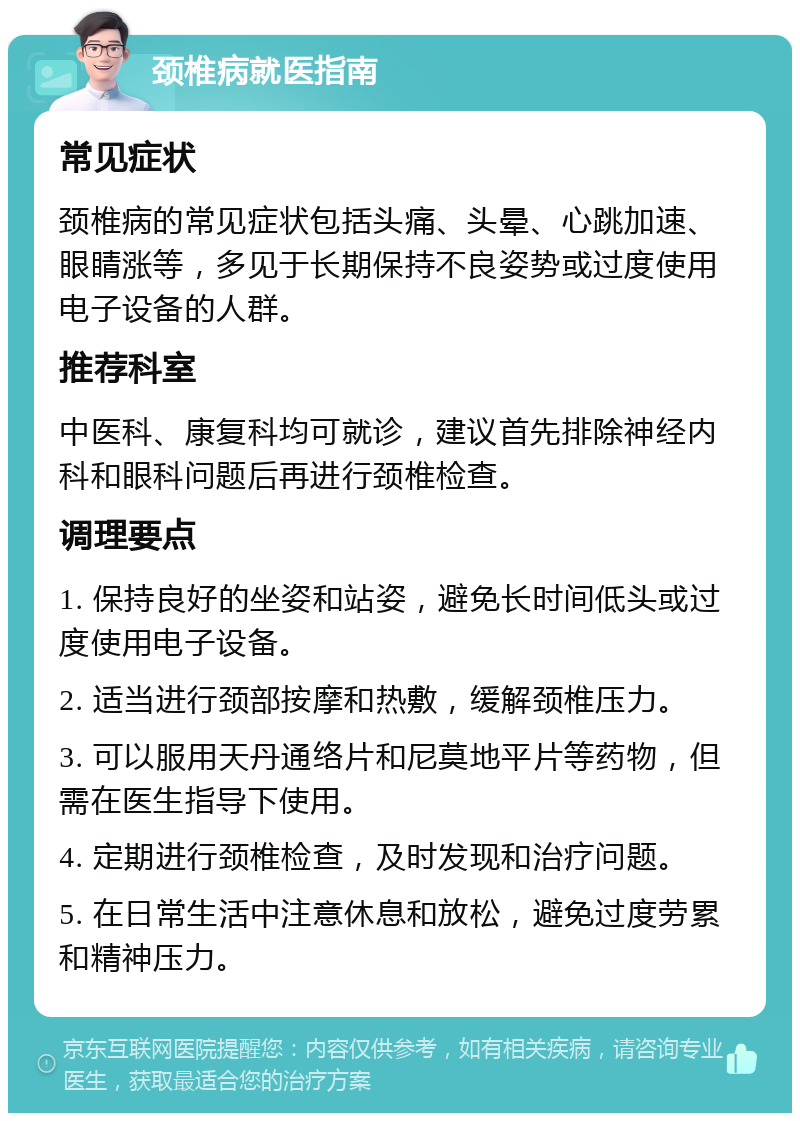 颈椎病就医指南 常见症状 颈椎病的常见症状包括头痛、头晕、心跳加速、眼睛涨等，多见于长期保持不良姿势或过度使用电子设备的人群。 推荐科室 中医科、康复科均可就诊，建议首先排除神经内科和眼科问题后再进行颈椎检查。 调理要点 1. 保持良好的坐姿和站姿，避免长时间低头或过度使用电子设备。 2. 适当进行颈部按摩和热敷，缓解颈椎压力。 3. 可以服用天丹通络片和尼莫地平片等药物，但需在医生指导下使用。 4. 定期进行颈椎检查，及时发现和治疗问题。 5. 在日常生活中注意休息和放松，避免过度劳累和精神压力。