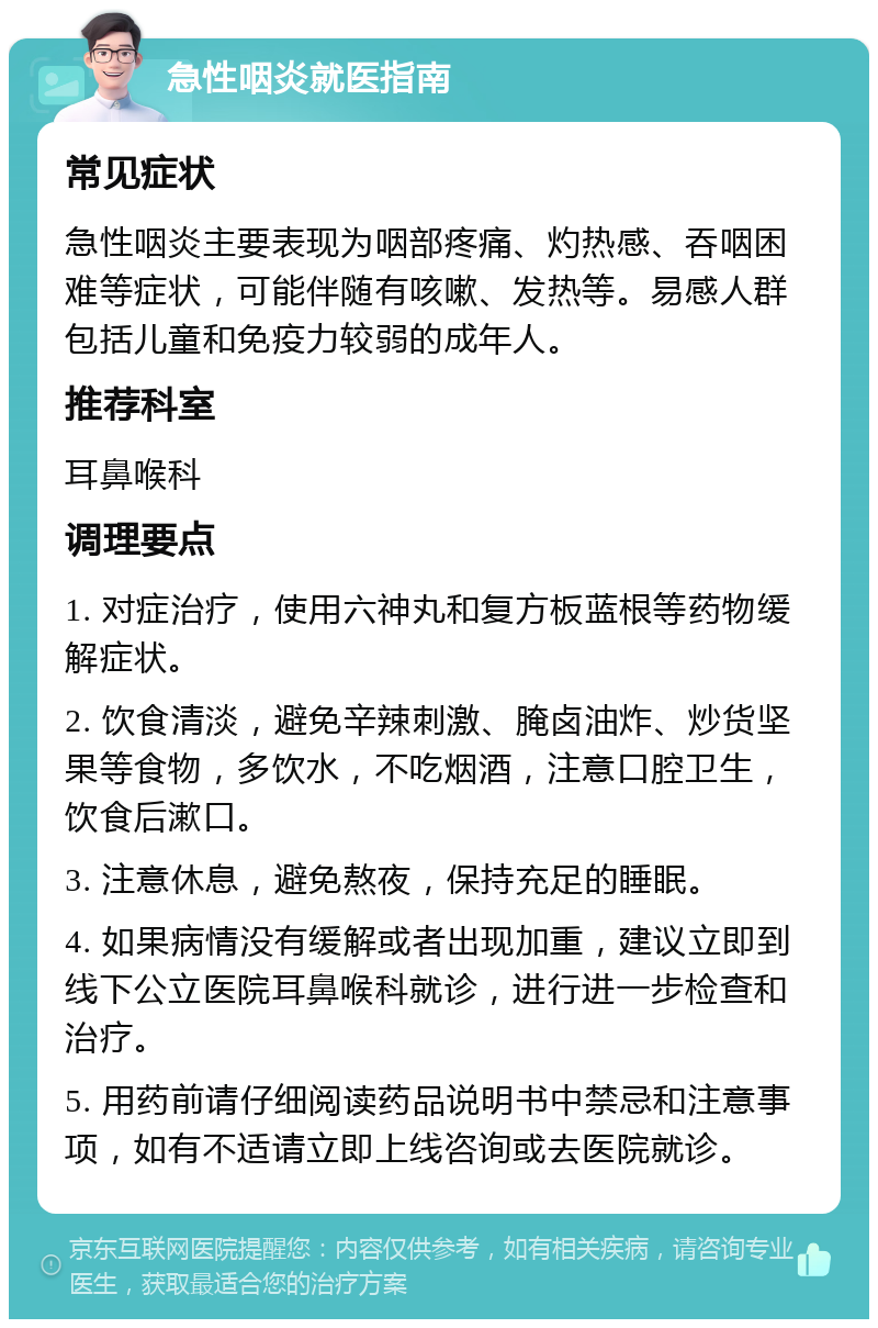 急性咽炎就医指南 常见症状 急性咽炎主要表现为咽部疼痛、灼热感、吞咽困难等症状，可能伴随有咳嗽、发热等。易感人群包括儿童和免疫力较弱的成年人。 推荐科室 耳鼻喉科 调理要点 1. 对症治疗，使用六神丸和复方板蓝根等药物缓解症状。 2. 饮食清淡，避免辛辣刺激、腌卤油炸、炒货坚果等食物，多饮水，不吃烟酒，注意口腔卫生，饮食后漱口。 3. 注意休息，避免熬夜，保持充足的睡眠。 4. 如果病情没有缓解或者出现加重，建议立即到线下公立医院耳鼻喉科就诊，进行进一步检查和治疗。 5. 用药前请仔细阅读药品说明书中禁忌和注意事项，如有不适请立即上线咨询或去医院就诊。