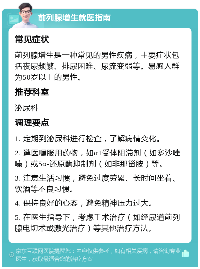 前列腺增生就医指南 常见症状 前列腺增生是一种常见的男性疾病，主要症状包括夜尿频繁、排尿困难、尿流变弱等。易感人群为50岁以上的男性。 推荐科室 泌尿科 调理要点 1. 定期到泌尿科进行检查，了解病情变化。 2. 遵医嘱服用药物，如α1受体阻滞剂（如多沙唑嗪）或5α-还原酶抑制剂（如非那甾胺）等。 3. 注意生活习惯，避免过度劳累、长时间坐着、饮酒等不良习惯。 4. 保持良好的心态，避免精神压力过大。 5. 在医生指导下，考虑手术治疗（如经尿道前列腺电切术或激光治疗）等其他治疗方法。