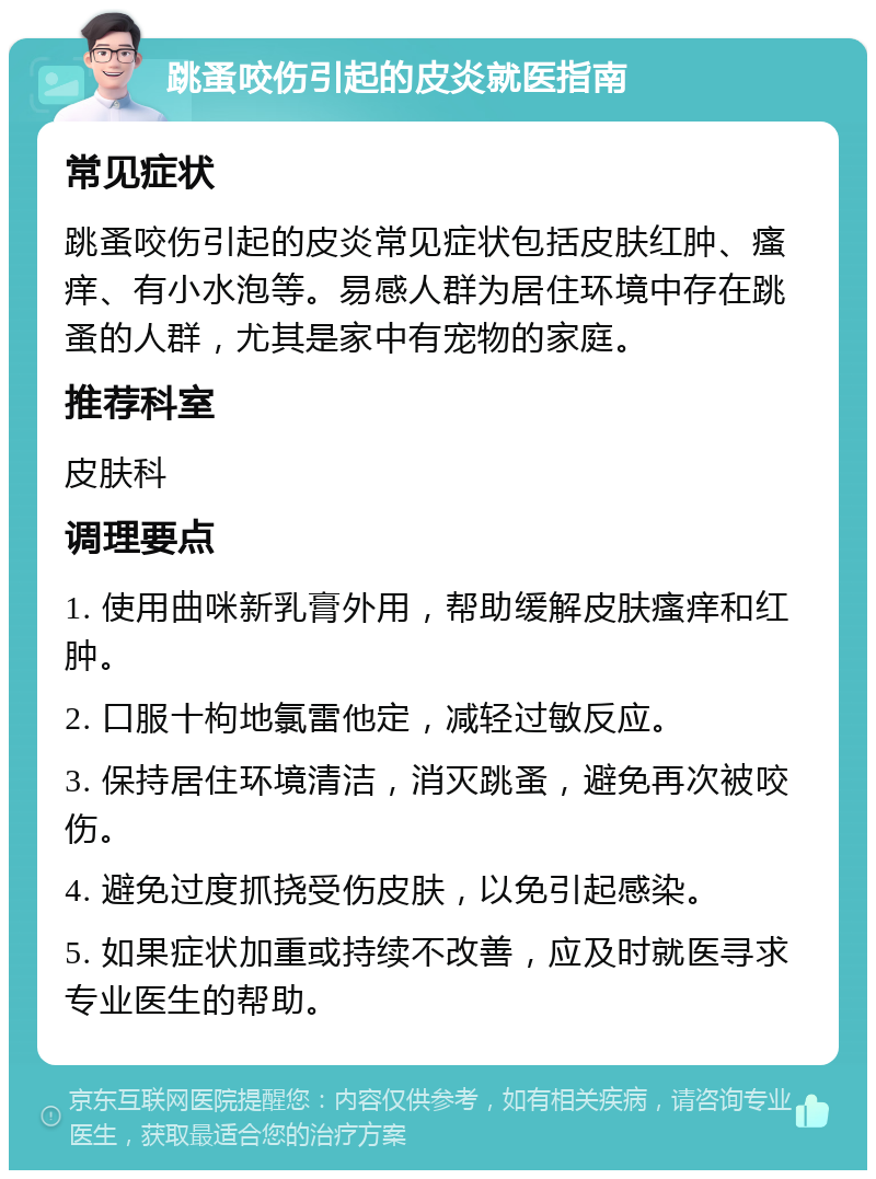 跳蚤咬伤引起的皮炎就医指南 常见症状 跳蚤咬伤引起的皮炎常见症状包括皮肤红肿、瘙痒、有小水泡等。易感人群为居住环境中存在跳蚤的人群，尤其是家中有宠物的家庭。 推荐科室 皮肤科 调理要点 1. 使用曲咪新乳膏外用，帮助缓解皮肤瘙痒和红肿。 2. 口服十枸地氯雷他定，减轻过敏反应。 3. 保持居住环境清洁，消灭跳蚤，避免再次被咬伤。 4. 避免过度抓挠受伤皮肤，以免引起感染。 5. 如果症状加重或持续不改善，应及时就医寻求专业医生的帮助。