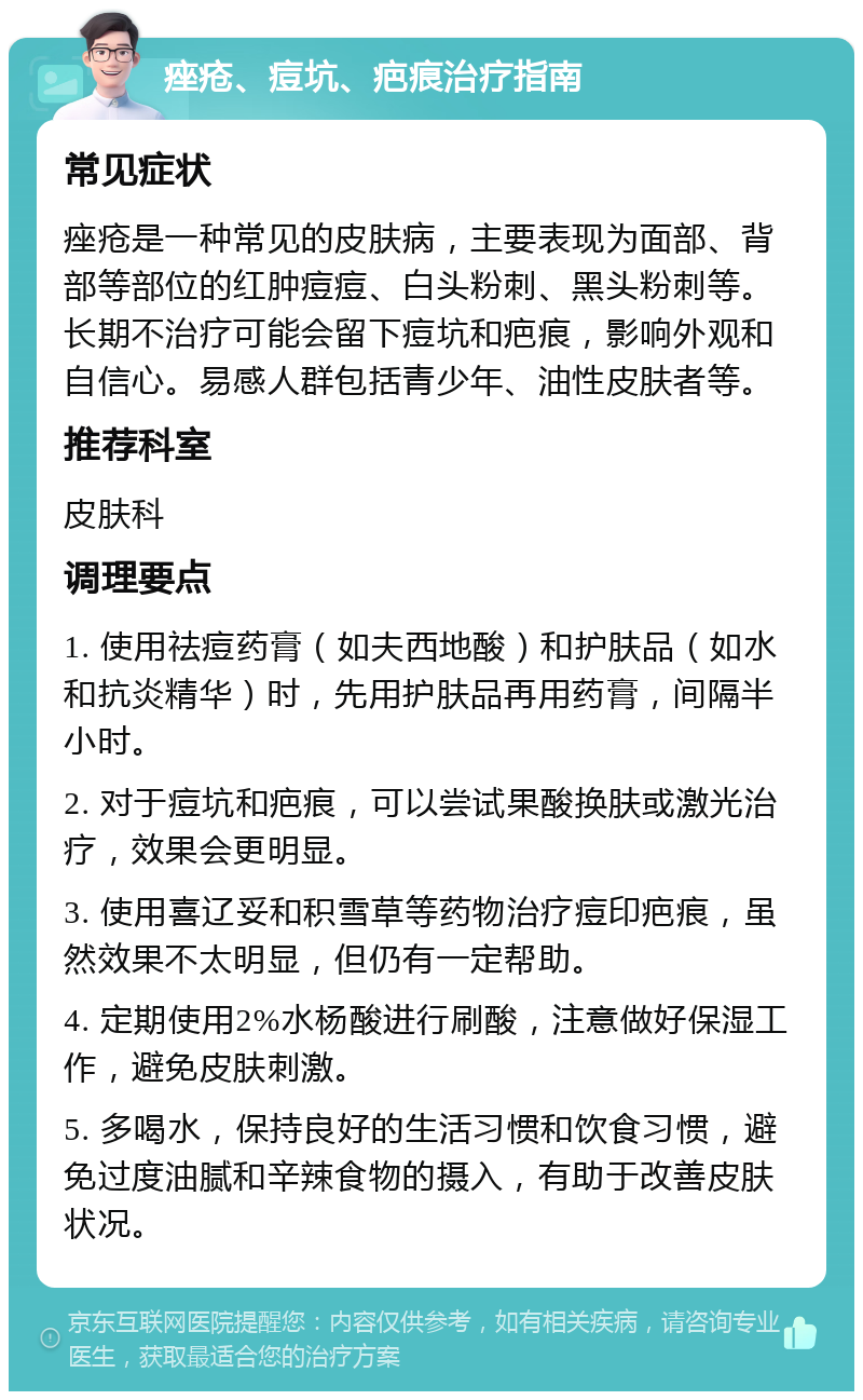 痤疮、痘坑、疤痕治疗指南 常见症状 痤疮是一种常见的皮肤病，主要表现为面部、背部等部位的红肿痘痘、白头粉刺、黑头粉刺等。长期不治疗可能会留下痘坑和疤痕，影响外观和自信心。易感人群包括青少年、油性皮肤者等。 推荐科室 皮肤科 调理要点 1. 使用祛痘药膏（如夫西地酸）和护肤品（如水和抗炎精华）时，先用护肤品再用药膏，间隔半小时。 2. 对于痘坑和疤痕，可以尝试果酸换肤或激光治疗，效果会更明显。 3. 使用喜辽妥和积雪草等药物治疗痘印疤痕，虽然效果不太明显，但仍有一定帮助。 4. 定期使用2%水杨酸进行刷酸，注意做好保湿工作，避免皮肤刺激。 5. 多喝水，保持良好的生活习惯和饮食习惯，避免过度油腻和辛辣食物的摄入，有助于改善皮肤状况。