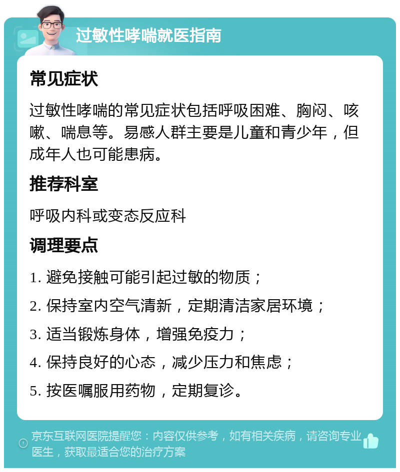 过敏性哮喘就医指南 常见症状 过敏性哮喘的常见症状包括呼吸困难、胸闷、咳嗽、喘息等。易感人群主要是儿童和青少年，但成年人也可能患病。 推荐科室 呼吸内科或变态反应科 调理要点 1. 避免接触可能引起过敏的物质； 2. 保持室内空气清新，定期清洁家居环境； 3. 适当锻炼身体，增强免疫力； 4. 保持良好的心态，减少压力和焦虑； 5. 按医嘱服用药物，定期复诊。