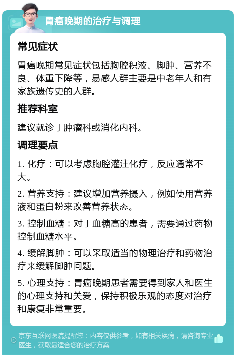 胃癌晚期的治疗与调理 常见症状 胃癌晚期常见症状包括胸腔积液、脚肿、营养不良、体重下降等，易感人群主要是中老年人和有家族遗传史的人群。 推荐科室 建议就诊于肿瘤科或消化内科。 调理要点 1. 化疗：可以考虑胸腔灌注化疗，反应通常不大。 2. 营养支持：建议增加营养摄入，例如使用营养液和蛋白粉来改善营养状态。 3. 控制血糖：对于血糖高的患者，需要通过药物控制血糖水平。 4. 缓解脚肿：可以采取适当的物理治疗和药物治疗来缓解脚肿问题。 5. 心理支持：胃癌晚期患者需要得到家人和医生的心理支持和关爱，保持积极乐观的态度对治疗和康复非常重要。