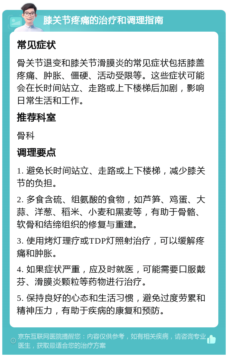 膝关节疼痛的治疗和调理指南 常见症状 骨关节退变和膝关节滑膜炎的常见症状包括膝盖疼痛、肿胀、僵硬、活动受限等。这些症状可能会在长时间站立、走路或上下楼梯后加剧，影响日常生活和工作。 推荐科室 骨科 调理要点 1. 避免长时间站立、走路或上下楼梯，减少膝关节的负担。 2. 多食含硫、组氨酸的食物，如芦笋、鸡蛋、大蒜、洋葱、稻米、小麦和黑麦等，有助于骨骼、软骨和结缔组织的修复与重建。 3. 使用烤灯理疗或TDP灯照射治疗，可以缓解疼痛和肿胀。 4. 如果症状严重，应及时就医，可能需要口服戴芬、滑膜炎颗粒等药物进行治疗。 5. 保持良好的心态和生活习惯，避免过度劳累和精神压力，有助于疾病的康复和预防。