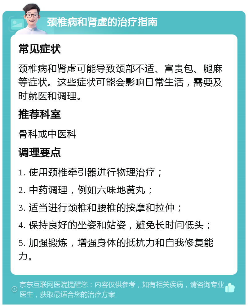 颈椎病和肾虚的治疗指南 常见症状 颈椎病和肾虚可能导致颈部不适、富贵包、腿麻等症状。这些症状可能会影响日常生活，需要及时就医和调理。 推荐科室 骨科或中医科 调理要点 1. 使用颈椎牵引器进行物理治疗； 2. 中药调理，例如六味地黄丸； 3. 适当进行颈椎和腰椎的按摩和拉伸； 4. 保持良好的坐姿和站姿，避免长时间低头； 5. 加强锻炼，增强身体的抵抗力和自我修复能力。