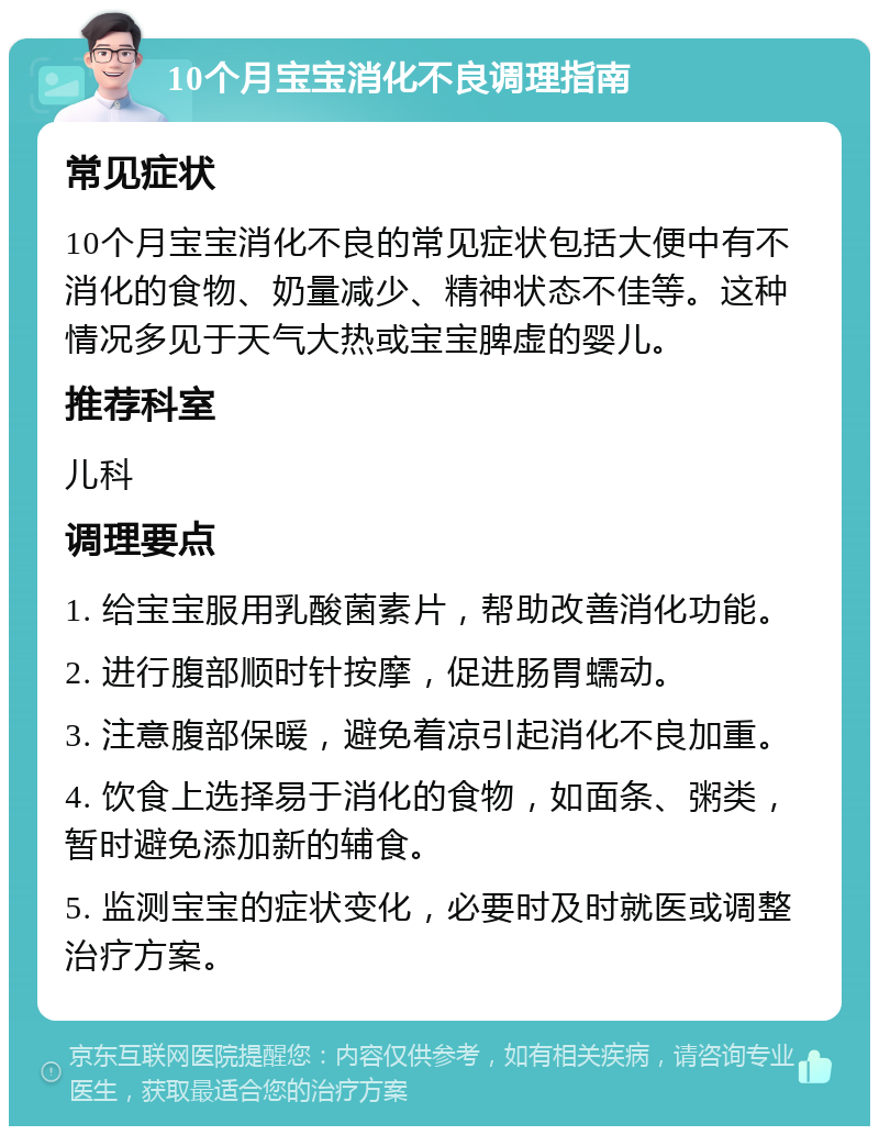 10个月宝宝消化不良调理指南 常见症状 10个月宝宝消化不良的常见症状包括大便中有不消化的食物、奶量减少、精神状态不佳等。这种情况多见于天气大热或宝宝脾虚的婴儿。 推荐科室 儿科 调理要点 1. 给宝宝服用乳酸菌素片，帮助改善消化功能。 2. 进行腹部顺时针按摩，促进肠胃蠕动。 3. 注意腹部保暖，避免着凉引起消化不良加重。 4. 饮食上选择易于消化的食物，如面条、粥类，暂时避免添加新的辅食。 5. 监测宝宝的症状变化，必要时及时就医或调整治疗方案。