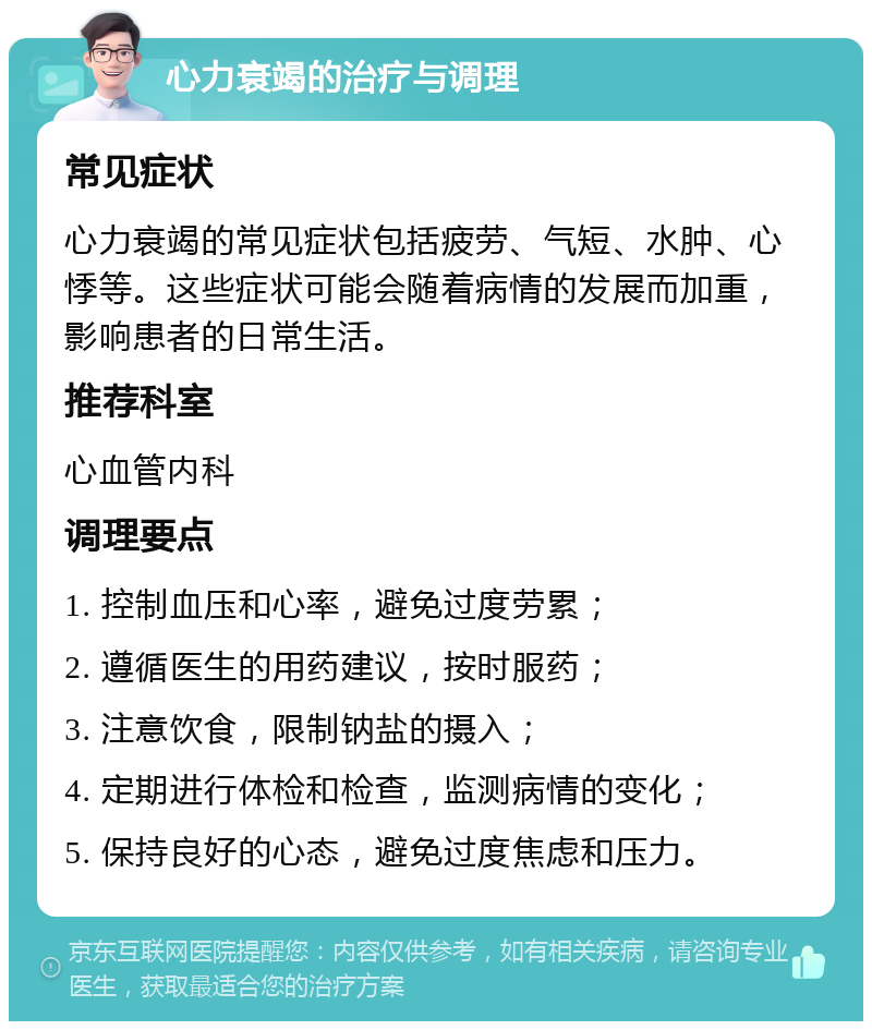 心力衰竭的治疗与调理 常见症状 心力衰竭的常见症状包括疲劳、气短、水肿、心悸等。这些症状可能会随着病情的发展而加重，影响患者的日常生活。 推荐科室 心血管内科 调理要点 1. 控制血压和心率，避免过度劳累； 2. 遵循医生的用药建议，按时服药； 3. 注意饮食，限制钠盐的摄入； 4. 定期进行体检和检查，监测病情的变化； 5. 保持良好的心态，避免过度焦虑和压力。