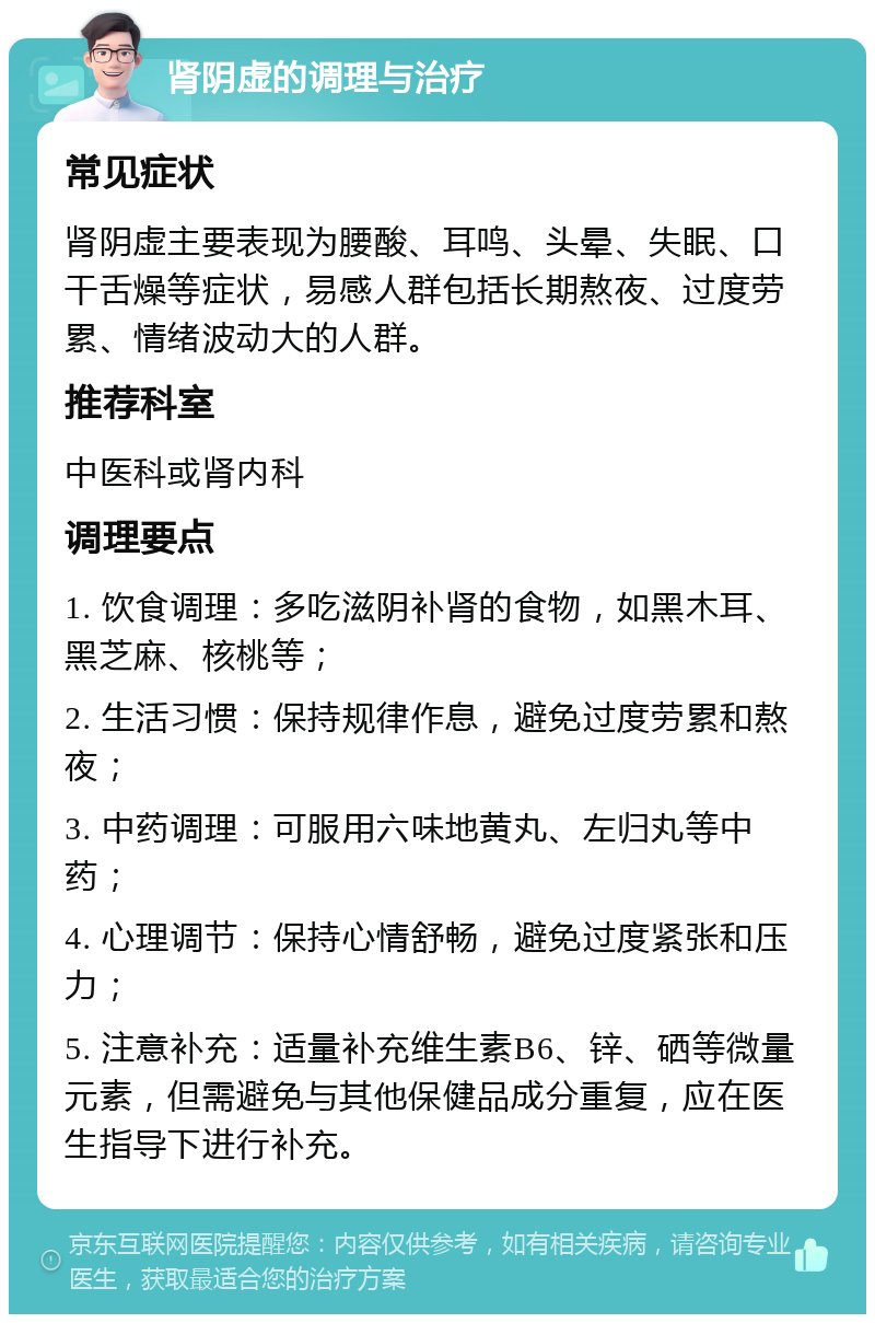 肾阴虚的调理与治疗 常见症状 肾阴虚主要表现为腰酸、耳鸣、头晕、失眠、口干舌燥等症状，易感人群包括长期熬夜、过度劳累、情绪波动大的人群。 推荐科室 中医科或肾内科 调理要点 1. 饮食调理：多吃滋阴补肾的食物，如黑木耳、黑芝麻、核桃等； 2. 生活习惯：保持规律作息，避免过度劳累和熬夜； 3. 中药调理：可服用六味地黄丸、左归丸等中药； 4. 心理调节：保持心情舒畅，避免过度紧张和压力； 5. 注意补充：适量补充维生素B6、锌、硒等微量元素，但需避免与其他保健品成分重复，应在医生指导下进行补充。