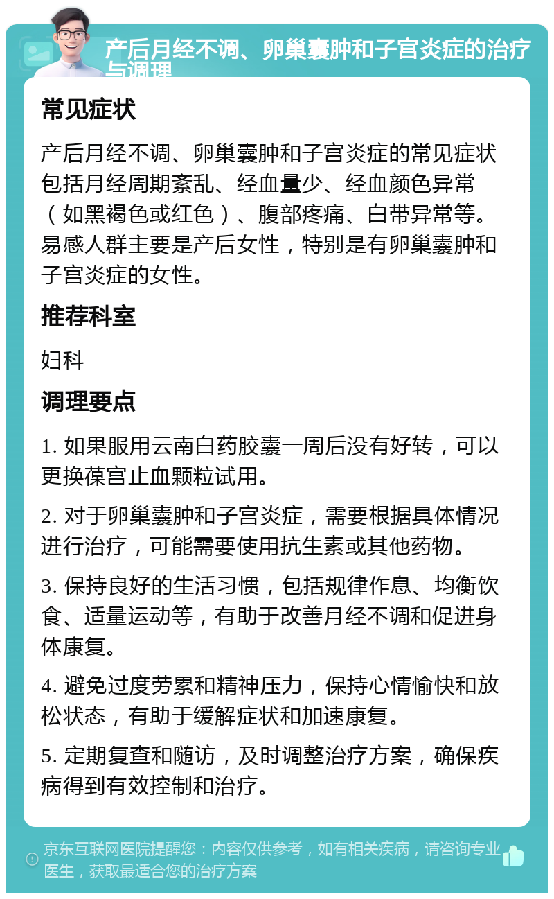 产后月经不调、卵巢囊肿和子宫炎症的治疗与调理 常见症状 产后月经不调、卵巢囊肿和子宫炎症的常见症状包括月经周期紊乱、经血量少、经血颜色异常（如黑褐色或红色）、腹部疼痛、白带异常等。易感人群主要是产后女性，特别是有卵巢囊肿和子宫炎症的女性。 推荐科室 妇科 调理要点 1. 如果服用云南白药胶囊一周后没有好转，可以更换葆宫止血颗粒试用。 2. 对于卵巢囊肿和子宫炎症，需要根据具体情况进行治疗，可能需要使用抗生素或其他药物。 3. 保持良好的生活习惯，包括规律作息、均衡饮食、适量运动等，有助于改善月经不调和促进身体康复。 4. 避免过度劳累和精神压力，保持心情愉快和放松状态，有助于缓解症状和加速康复。 5. 定期复查和随访，及时调整治疗方案，确保疾病得到有效控制和治疗。