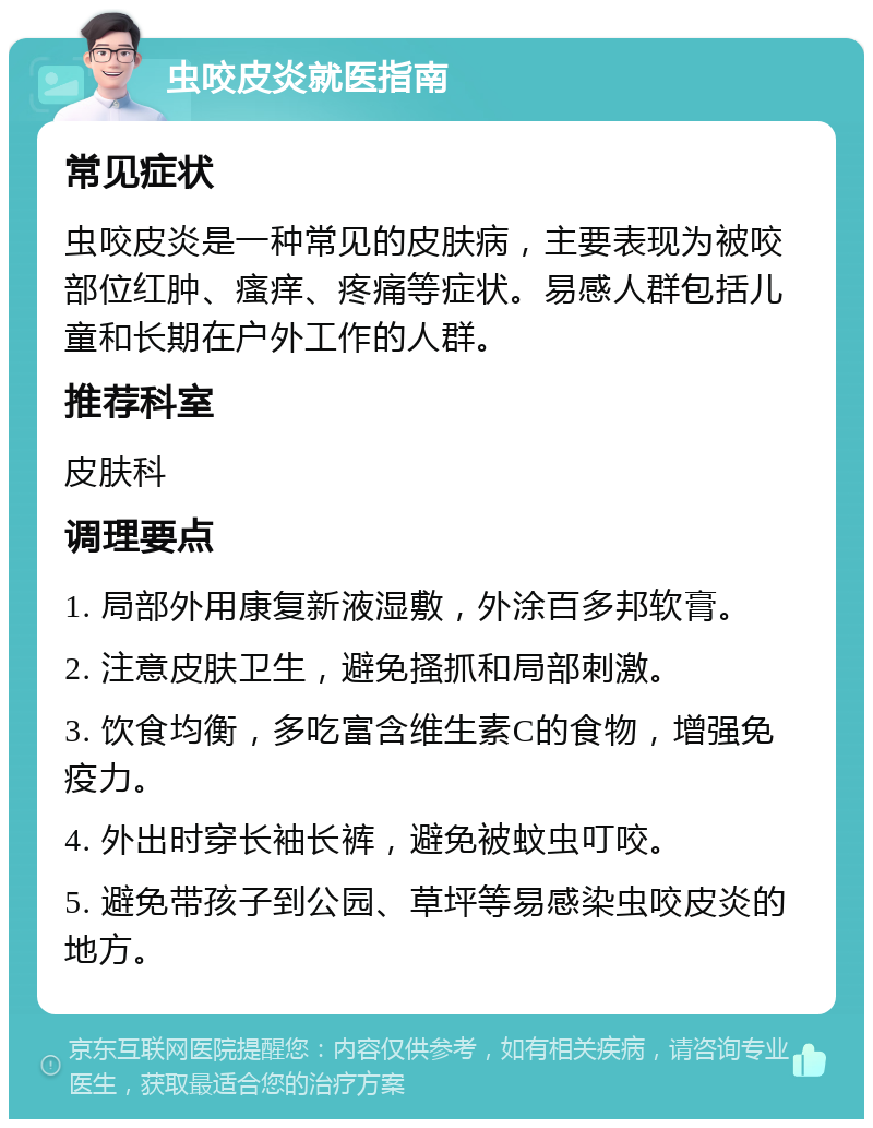 虫咬皮炎就医指南 常见症状 虫咬皮炎是一种常见的皮肤病，主要表现为被咬部位红肿、瘙痒、疼痛等症状。易感人群包括儿童和长期在户外工作的人群。 推荐科室 皮肤科 调理要点 1. 局部外用康复新液湿敷，外涂百多邦软膏。 2. 注意皮肤卫生，避免搔抓和局部刺激。 3. 饮食均衡，多吃富含维生素C的食物，增强免疫力。 4. 外出时穿长袖长裤，避免被蚊虫叮咬。 5. 避免带孩子到公园、草坪等易感染虫咬皮炎的地方。