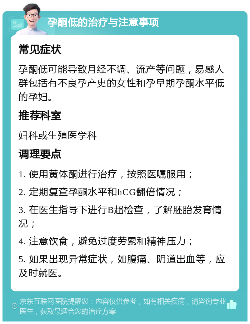 孕酮低的治疗与注意事项 常见症状 孕酮低可能导致月经不调、流产等问题，易感人群包括有不良孕产史的女性和孕早期孕酮水平低的孕妇。 推荐科室 妇科或生殖医学科 调理要点 1. 使用黄体酮进行治疗，按照医嘱服用； 2. 定期复查孕酮水平和hCG翻倍情况； 3. 在医生指导下进行B超检查，了解胚胎发育情况； 4. 注意饮食，避免过度劳累和精神压力； 5. 如果出现异常症状，如腹痛、阴道出血等，应及时就医。