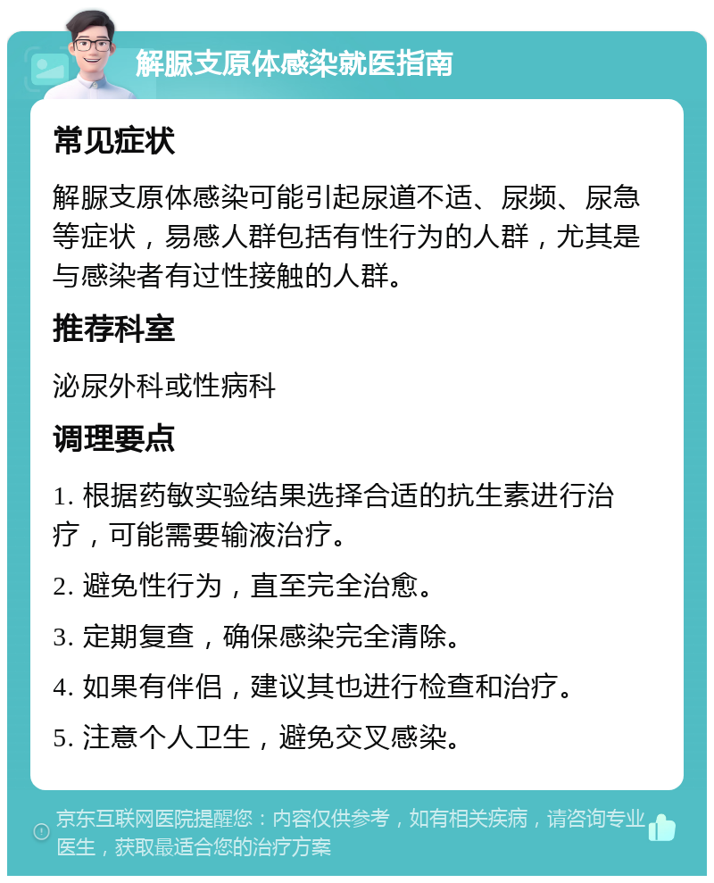 解脲支原体感染就医指南 常见症状 解脲支原体感染可能引起尿道不适、尿频、尿急等症状，易感人群包括有性行为的人群，尤其是与感染者有过性接触的人群。 推荐科室 泌尿外科或性病科 调理要点 1. 根据药敏实验结果选择合适的抗生素进行治疗，可能需要输液治疗。 2. 避免性行为，直至完全治愈。 3. 定期复查，确保感染完全清除。 4. 如果有伴侣，建议其也进行检查和治疗。 5. 注意个人卫生，避免交叉感染。