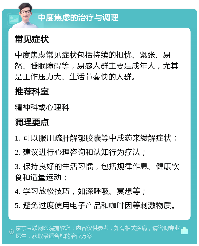 中度焦虑的治疗与调理 常见症状 中度焦虑常见症状包括持续的担忧、紧张、易怒、睡眠障碍等，易感人群主要是成年人，尤其是工作压力大、生活节奏快的人群。 推荐科室 精神科或心理科 调理要点 1. 可以服用疏肝解郁胶囊等中成药来缓解症状； 2. 建议进行心理咨询和认知行为疗法； 3. 保持良好的生活习惯，包括规律作息、健康饮食和适量运动； 4. 学习放松技巧，如深呼吸、冥想等； 5. 避免过度使用电子产品和咖啡因等刺激物质。