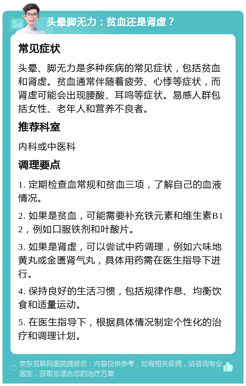 头晕脚无力：贫血还是肾虚？ 常见症状 头晕、脚无力是多种疾病的常见症状，包括贫血和肾虚。贫血通常伴随着疲劳、心悸等症状，而肾虚可能会出现腰酸、耳鸣等症状。易感人群包括女性、老年人和营养不良者。 推荐科室 内科或中医科 调理要点 1. 定期检查血常规和贫血三项，了解自己的血液情况。 2. 如果是贫血，可能需要补充铁元素和维生素B12，例如口服铁剂和叶酸片。 3. 如果是肾虚，可以尝试中药调理，例如六味地黄丸或金匮肾气丸，具体用药需在医生指导下进行。 4. 保持良好的生活习惯，包括规律作息、均衡饮食和适量运动。 5. 在医生指导下，根据具体情况制定个性化的治疗和调理计划。