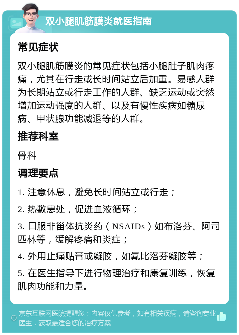 双小腿肌筋膜炎就医指南 常见症状 双小腿肌筋膜炎的常见症状包括小腿肚子肌肉疼痛，尤其在行走或长时间站立后加重。易感人群为长期站立或行走工作的人群、缺乏运动或突然增加运动强度的人群、以及有慢性疾病如糖尿病、甲状腺功能减退等的人群。 推荐科室 骨科 调理要点 1. 注意休息，避免长时间站立或行走； 2. 热敷患处，促进血液循环； 3. 口服非甾体抗炎药（NSAIDs）如布洛芬、阿司匹林等，缓解疼痛和炎症； 4. 外用止痛贴膏或凝胶，如氟比洛芬凝胶等； 5. 在医生指导下进行物理治疗和康复训练，恢复肌肉功能和力量。