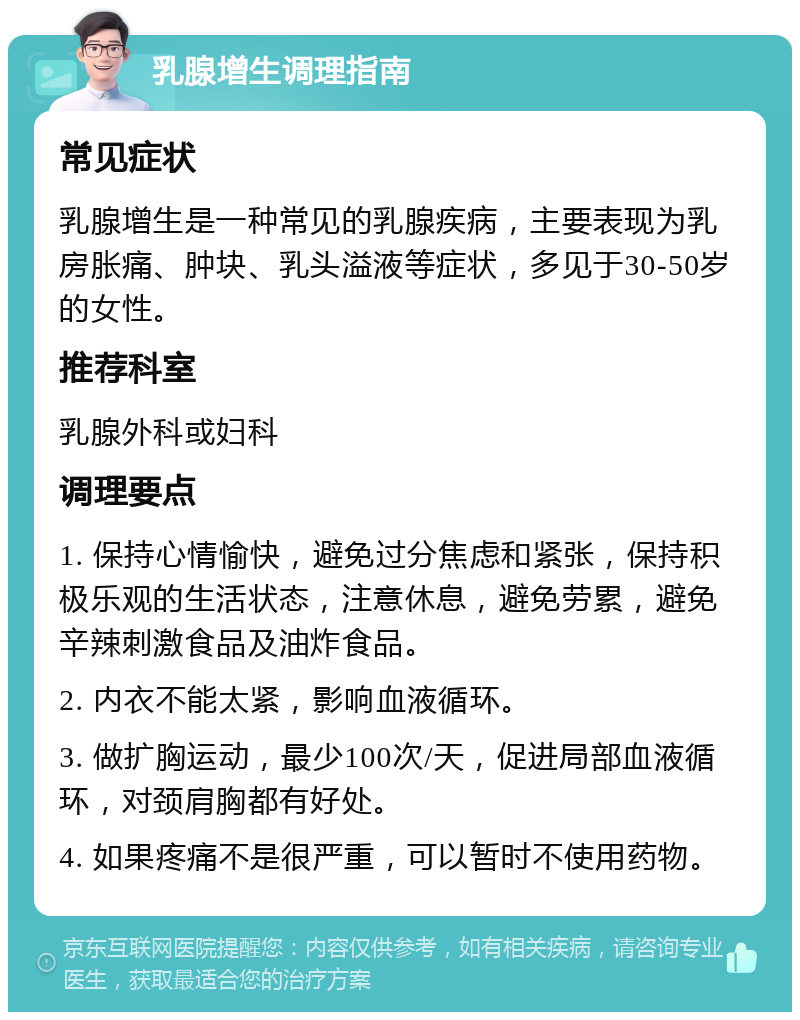 乳腺增生调理指南 常见症状 乳腺增生是一种常见的乳腺疾病，主要表现为乳房胀痛、肿块、乳头溢液等症状，多见于30-50岁的女性。 推荐科室 乳腺外科或妇科 调理要点 1. 保持心情愉快，避免过分焦虑和紧张，保持积极乐观的生活状态，注意休息，避免劳累，避免辛辣刺激食品及油炸食品。 2. 内衣不能太紧，影响血液循环。 3. 做扩胸运动，最少100次/天，促进局部血液循环，对颈肩胸都有好处。 4. 如果疼痛不是很严重，可以暂时不使用药物。