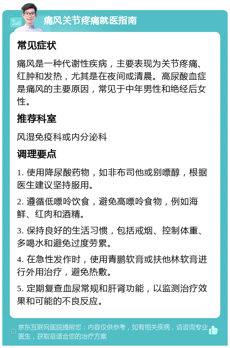 痛风关节疼痛就医指南 常见症状 痛风是一种代谢性疾病，主要表现为关节疼痛、红肿和发热，尤其是在夜间或清晨。高尿酸血症是痛风的主要原因，常见于中年男性和绝经后女性。 推荐科室 风湿免疫科或内分泌科 调理要点 1. 使用降尿酸药物，如非布司他或别嘌醇，根据医生建议坚持服用。 2. 遵循低嘌呤饮食，避免高嘌呤食物，例如海鲜、红肉和酒精。 3. 保持良好的生活习惯，包括戒烟、控制体重、多喝水和避免过度劳累。 4. 在急性发作时，使用青鹏软膏或扶他林软膏进行外用治疗，避免热敷。 5. 定期复查血尿常规和肝肾功能，以监测治疗效果和可能的不良反应。