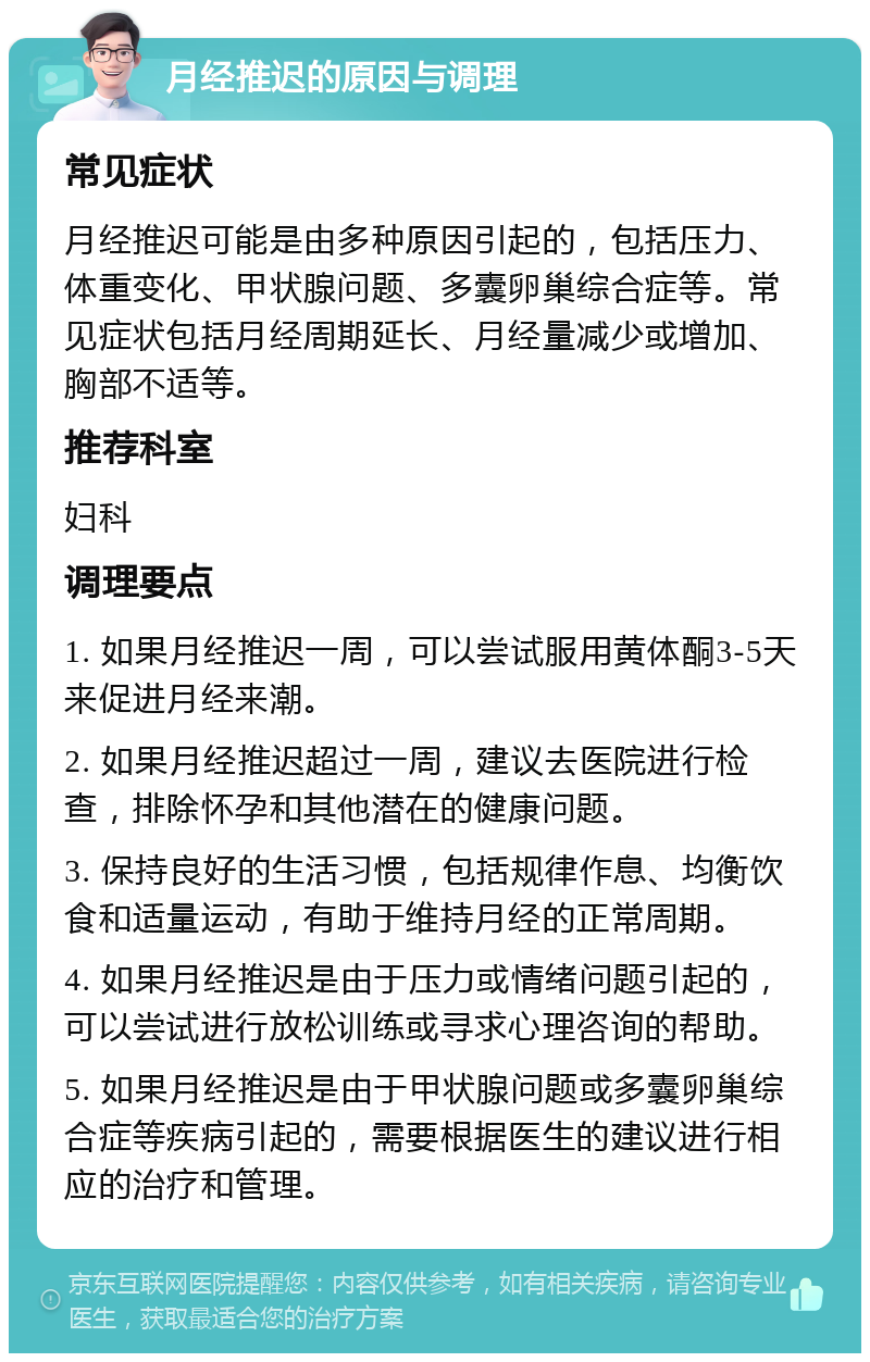 月经推迟的原因与调理 常见症状 月经推迟可能是由多种原因引起的，包括压力、体重变化、甲状腺问题、多囊卵巢综合症等。常见症状包括月经周期延长、月经量减少或增加、胸部不适等。 推荐科室 妇科 调理要点 1. 如果月经推迟一周，可以尝试服用黄体酮3-5天来促进月经来潮。 2. 如果月经推迟超过一周，建议去医院进行检查，排除怀孕和其他潜在的健康问题。 3. 保持良好的生活习惯，包括规律作息、均衡饮食和适量运动，有助于维持月经的正常周期。 4. 如果月经推迟是由于压力或情绪问题引起的，可以尝试进行放松训练或寻求心理咨询的帮助。 5. 如果月经推迟是由于甲状腺问题或多囊卵巢综合症等疾病引起的，需要根据医生的建议进行相应的治疗和管理。