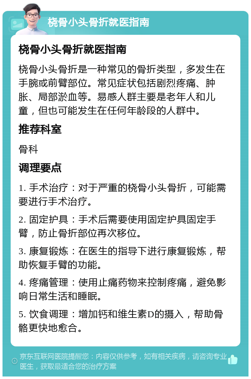 桡骨小头骨折就医指南 桡骨小头骨折就医指南 桡骨小头骨折是一种常见的骨折类型，多发生在手腕或前臂部位。常见症状包括剧烈疼痛、肿胀、局部淤血等。易感人群主要是老年人和儿童，但也可能发生在任何年龄段的人群中。 推荐科室 骨科 调理要点 1. 手术治疗：对于严重的桡骨小头骨折，可能需要进行手术治疗。 2. 固定护具：手术后需要使用固定护具固定手臂，防止骨折部位再次移位。 3. 康复锻炼：在医生的指导下进行康复锻炼，帮助恢复手臂的功能。 4. 疼痛管理：使用止痛药物来控制疼痛，避免影响日常生活和睡眠。 5. 饮食调理：增加钙和维生素D的摄入，帮助骨骼更快地愈合。