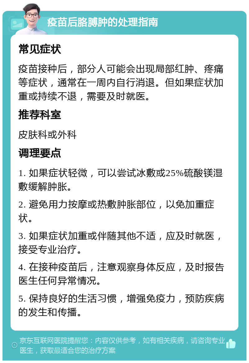 疫苗后胳膊肿的处理指南 常见症状 疫苗接种后，部分人可能会出现局部红肿、疼痛等症状，通常在一周内自行消退。但如果症状加重或持续不退，需要及时就医。 推荐科室 皮肤科或外科 调理要点 1. 如果症状轻微，可以尝试冰敷或25%硫酸镁湿敷缓解肿胀。 2. 避免用力按摩或热敷肿胀部位，以免加重症状。 3. 如果症状加重或伴随其他不适，应及时就医，接受专业治疗。 4. 在接种疫苗后，注意观察身体反应，及时报告医生任何异常情况。 5. 保持良好的生活习惯，增强免疫力，预防疾病的发生和传播。