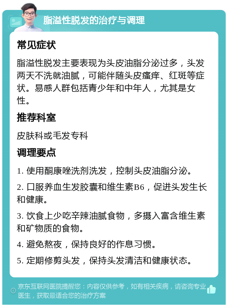 脂溢性脱发的治疗与调理 常见症状 脂溢性脱发主要表现为头皮油脂分泌过多，头发两天不洗就油腻，可能伴随头皮瘙痒、红斑等症状。易感人群包括青少年和中年人，尤其是女性。 推荐科室 皮肤科或毛发专科 调理要点 1. 使用酮康唑洗剂洗发，控制头皮油脂分泌。 2. 口服养血生发胶囊和维生素B6，促进头发生长和健康。 3. 饮食上少吃辛辣油腻食物，多摄入富含维生素和矿物质的食物。 4. 避免熬夜，保持良好的作息习惯。 5. 定期修剪头发，保持头发清洁和健康状态。