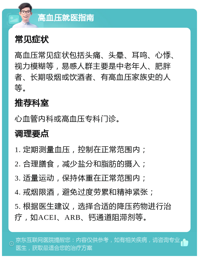 高血压就医指南 常见症状 高血压常见症状包括头痛、头晕、耳鸣、心悸、视力模糊等，易感人群主要是中老年人、肥胖者、长期吸烟或饮酒者、有高血压家族史的人等。 推荐科室 心血管内科或高血压专科门诊。 调理要点 1. 定期测量血压，控制在正常范围内； 2. 合理膳食，减少盐分和脂肪的摄入； 3. 适量运动，保持体重在正常范围内； 4. 戒烟限酒，避免过度劳累和精神紧张； 5. 根据医生建议，选择合适的降压药物进行治疗，如ACEI、ARB、钙通道阻滞剂等。