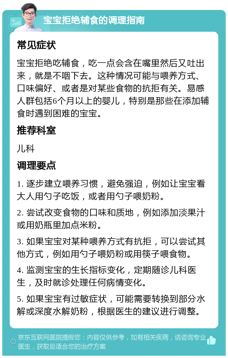 宝宝拒绝辅食的调理指南 常见症状 宝宝拒绝吃辅食，吃一点会含在嘴里然后又吐出来，就是不咽下去。这种情况可能与喂养方式、口味偏好、或者是对某些食物的抗拒有关。易感人群包括6个月以上的婴儿，特别是那些在添加辅食时遇到困难的宝宝。 推荐科室 儿科 调理要点 1. 逐步建立喂养习惯，避免强迫，例如让宝宝看大人用勺子吃饭，或者用勺子喂奶粉。 2. 尝试改变食物的口味和质地，例如添加淡果汁或用奶瓶里加点米粉。 3. 如果宝宝对某种喂养方式有抗拒，可以尝试其他方式，例如用勺子喂奶粉或用筷子喂食物。 4. 监测宝宝的生长指标变化，定期随诊儿科医生，及时就诊处理任何病情变化。 5. 如果宝宝有过敏症状，可能需要转换到部分水解或深度水解奶粉，根据医生的建议进行调整。