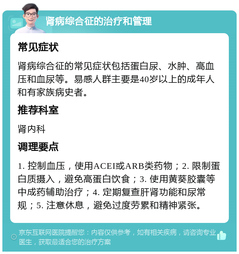 肾病综合征的治疗和管理 常见症状 肾病综合征的常见症状包括蛋白尿、水肿、高血压和血尿等。易感人群主要是40岁以上的成年人和有家族病史者。 推荐科室 肾内科 调理要点 1. 控制血压，使用ACEI或ARB类药物；2. 限制蛋白质摄入，避免高蛋白饮食；3. 使用黄葵胶囊等中成药辅助治疗；4. 定期复查肝肾功能和尿常规；5. 注意休息，避免过度劳累和精神紧张。