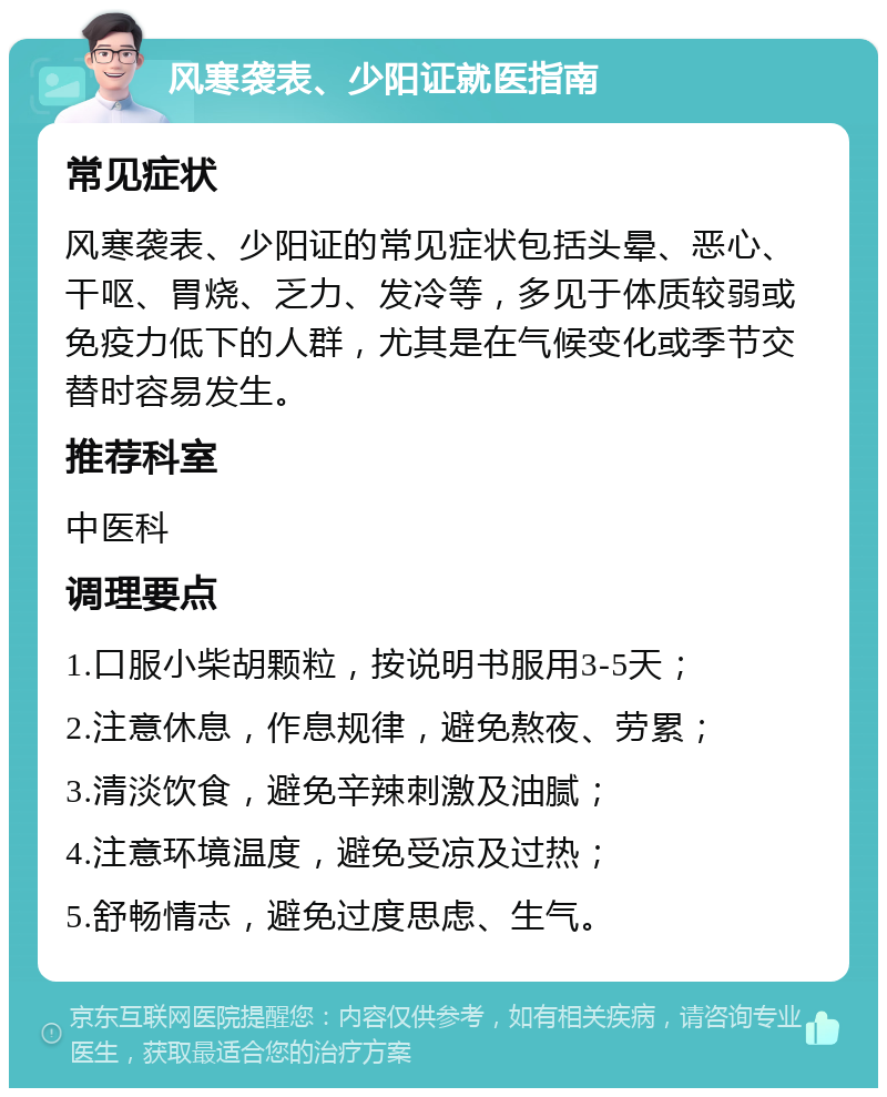 风寒袭表、少阳证就医指南 常见症状 风寒袭表、少阳证的常见症状包括头晕、恶心、干呕、胃烧、乏力、发冷等，多见于体质较弱或免疫力低下的人群，尤其是在气候变化或季节交替时容易发生。 推荐科室 中医科 调理要点 1.口服小柴胡颗粒，按说明书服用3-5天； 2.注意休息，作息规律，避免熬夜、劳累； 3.清淡饮食，避免辛辣刺激及油腻； 4.注意环境温度，避免受凉及过热； 5.舒畅情志，避免过度思虑、生气。