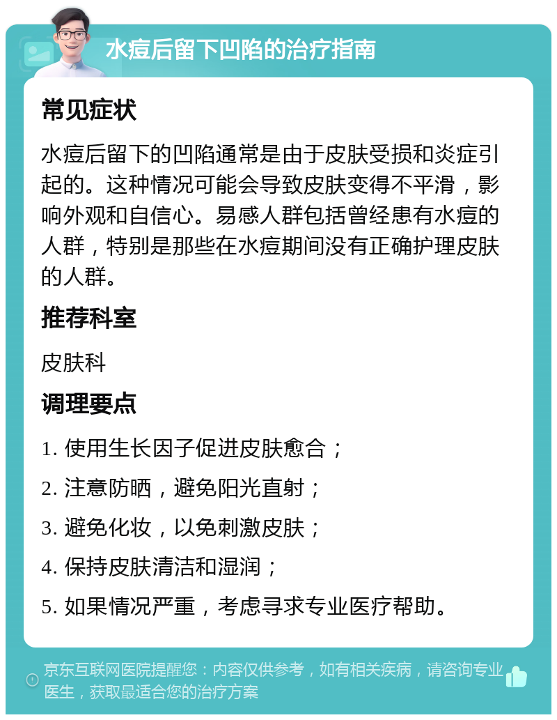 水痘后留下凹陷的治疗指南 常见症状 水痘后留下的凹陷通常是由于皮肤受损和炎症引起的。这种情况可能会导致皮肤变得不平滑，影响外观和自信心。易感人群包括曾经患有水痘的人群，特别是那些在水痘期间没有正确护理皮肤的人群。 推荐科室 皮肤科 调理要点 1. 使用生长因子促进皮肤愈合； 2. 注意防晒，避免阳光直射； 3. 避免化妆，以免刺激皮肤； 4. 保持皮肤清洁和湿润； 5. 如果情况严重，考虑寻求专业医疗帮助。