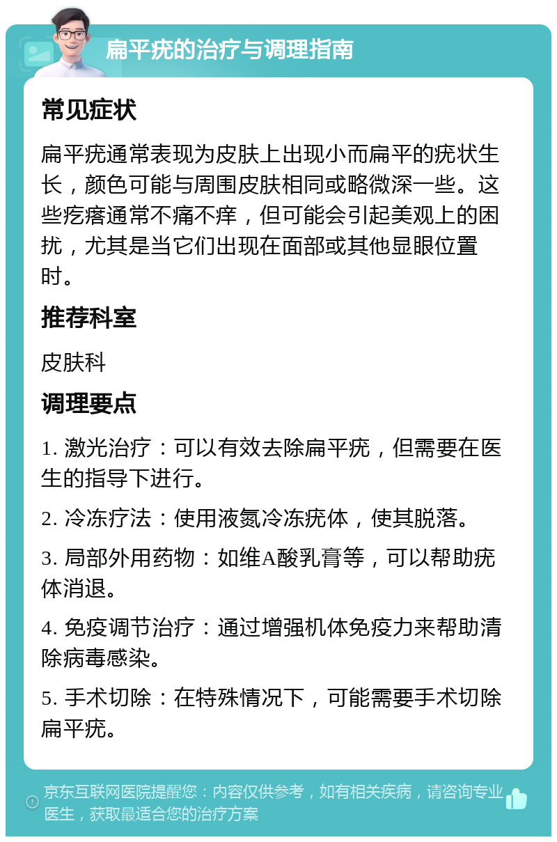 扁平疣的治疗与调理指南 常见症状 扁平疣通常表现为皮肤上出现小而扁平的疣状生长，颜色可能与周围皮肤相同或略微深一些。这些疙瘩通常不痛不痒，但可能会引起美观上的困扰，尤其是当它们出现在面部或其他显眼位置时。 推荐科室 皮肤科 调理要点 1. 激光治疗：可以有效去除扁平疣，但需要在医生的指导下进行。 2. 冷冻疗法：使用液氮冷冻疣体，使其脱落。 3. 局部外用药物：如维A酸乳膏等，可以帮助疣体消退。 4. 免疫调节治疗：通过增强机体免疫力来帮助清除病毒感染。 5. 手术切除：在特殊情况下，可能需要手术切除扁平疣。