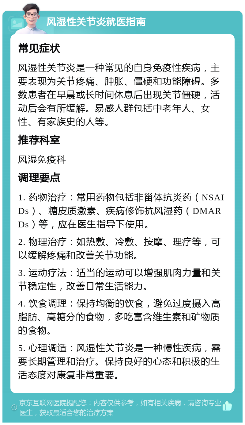 风湿性关节炎就医指南 常见症状 风湿性关节炎是一种常见的自身免疫性疾病，主要表现为关节疼痛、肿胀、僵硬和功能障碍。多数患者在早晨或长时间休息后出现关节僵硬，活动后会有所缓解。易感人群包括中老年人、女性、有家族史的人等。 推荐科室 风湿免疫科 调理要点 1. 药物治疗：常用药物包括非甾体抗炎药（NSAIDs）、糖皮质激素、疾病修饰抗风湿药（DMARDs）等，应在医生指导下使用。 2. 物理治疗：如热敷、冷敷、按摩、理疗等，可以缓解疼痛和改善关节功能。 3. 运动疗法：适当的运动可以增强肌肉力量和关节稳定性，改善日常生活能力。 4. 饮食调理：保持均衡的饮食，避免过度摄入高脂肪、高糖分的食物，多吃富含维生素和矿物质的食物。 5. 心理调适：风湿性关节炎是一种慢性疾病，需要长期管理和治疗。保持良好的心态和积极的生活态度对康复非常重要。