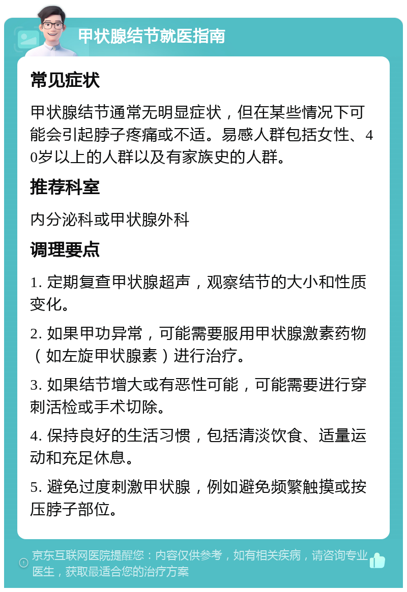 甲状腺结节就医指南 常见症状 甲状腺结节通常无明显症状，但在某些情况下可能会引起脖子疼痛或不适。易感人群包括女性、40岁以上的人群以及有家族史的人群。 推荐科室 内分泌科或甲状腺外科 调理要点 1. 定期复查甲状腺超声，观察结节的大小和性质变化。 2. 如果甲功异常，可能需要服用甲状腺激素药物（如左旋甲状腺素）进行治疗。 3. 如果结节增大或有恶性可能，可能需要进行穿刺活检或手术切除。 4. 保持良好的生活习惯，包括清淡饮食、适量运动和充足休息。 5. 避免过度刺激甲状腺，例如避免频繁触摸或按压脖子部位。